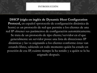 INTRODUCCIÓN
DHCP (sigla en inglés de Dynamic Host Configuration
Protocol, en español «protocolo de configuración dinámica de
host») es un protocolo de red que permite a los clientes de una
red IP obtener sus parámetros de configuración automáticamente.
Se trata de un protocolo de tipo cliente/servidor en el que
generalmente un servidor posee una lista de direcciones IP
dinámicas y las va asignando a los clientes conforme éstas van
estando libres, sabiendo en todo momento quién ha estado en
posesión de esa IP, cuánto tiempo la ha tenido y a quién se la ha
asignado después.
 