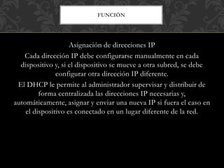 FUNCIÓN
Asignación de direcciones IP
Cada dirección IP debe configurarse manualmente en cada
dispositivo y, si el dispositivo se mueve a otra subred, se debe
configurar otra dirección IP diferente.
El DHCP le permite al administrador supervisar y distribuir de
forma centralizada las direcciones IP necesarias y,
automáticamente, asignar y enviar una nueva IP si fuera el caso en
el dispositivo es conectado en un lugar diferente de la red.
 