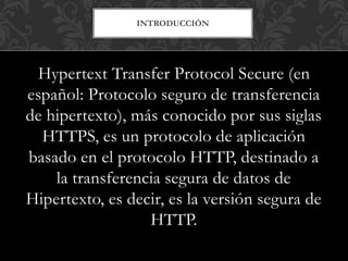INTRODUCCIÓN
Hypertext Transfer Protocol Secure (en
español: Protocolo seguro de transferencia
de hipertexto), más conocido por sus siglas
HTTPS, es un protocolo de aplicación
basado en el protocolo HTTP, destinado a
la transferencia segura de datos de
Hipertexto, es decir, es la versión segura de
HTTP.
 