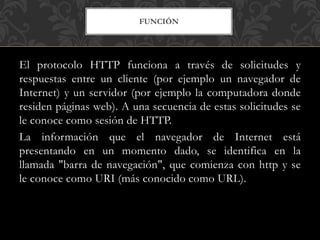 FUNCIÓN
El protocolo HTTP funciona a través de solicitudes y
respuestas entre un cliente (por ejemplo un navegador de
Internet) y un servidor (por ejemplo la computadora donde
residen páginas web). A una secuencia de estas solicitudes se
le conoce como sesión de HTTP.
La información que el navegador de Internet está
presentando en un momento dado, se identifica en la
llamada "barra de navegación", que comienza con http y se
le conoce como URI (más conocido como URL).
 
