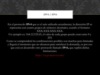 En el protocolo IPv4 que es el más utilizado actualmente, la dirección IP se
representa con cuatro grupos de números decimales, usando el formato:
XXX.XXX.XXX.XXX.
Un ejemplo es: 164.12.123.65, el valor de cada grupo puede estar entre 0 y
255.
Como se comprenderá las combinaciones posibles son muchas pero limitadas
y llegará el momento que no alcancen para satisfacer la demanda, es por eso
que está en desarrollo otro protocolo llamado IPv6, que suplirá dichas
limitaciones.
http://es.geoipview.com/
IPV4 / IPV6
 