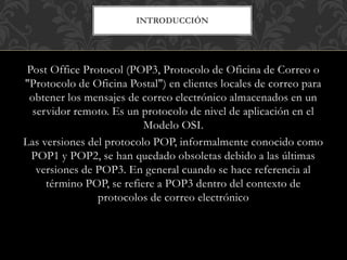 INTRODUCCIÓN
Post Office Protocol (POP3, Protocolo de Oficina de Correo o
"Protocolo de Oficina Postal") en clientes locales de correo para
obtener los mensajes de correo electrónico almacenados en un
servidor remoto. Es un protocolo de nivel de aplicación en el
Modelo OSI.
Las versiones del protocolo POP, informalmente conocido como
POP1 y POP2, se han quedado obsoletas debido a las últimas
versiones de POP3. En general cuando se hace referencia al
término POP, se refiere a POP3 dentro del contexto de
protocolos de correo electrónico
 