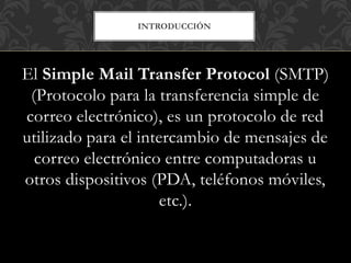 INTRODUCCIÓN
El Simple Mail Transfer Protocol (SMTP)
(Protocolo para la transferencia simple de
correo electrónico), es un protocolo de red
utilizado para el intercambio de mensajes de
correo electrónico entre computadoras u
otros dispositivos (PDA, teléfonos móviles,
etc.).
 