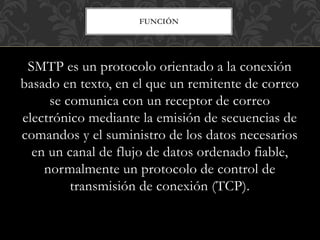 FUNCIÓN
SMTP es un protocolo orientado a la conexión
basado en texto, en el que un remitente de correo
se comunica con un receptor de correo
electrónico mediante la emisión de secuencias de
comandos y el suministro de los datos necesarios
en un canal de flujo de datos ordenado fiable,
normalmente un protocolo de control de
transmisión de conexión (TCP).
 