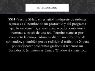 INTRODUCCIÓN
SSH (Secure SHell, en español: intérprete de órdenes
segura) es el nombre de un protocolo y del programa
que lo implementa, y sirve para acceder a máquinas
remotas a través de una red. Permite manejar por
completo la computadora mediante un intérprete de
comandos, y también puede redirigir el tráfico de X para
poder ejecutar programas gráficos si tenemos un
Servidor X (en sistemas Unix y Windows) corriendo.
 