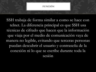 FUNCIÓN
SSH trabaja de forma similar a como se hace con
telnet. La diferencia principal es que SSH usa
técnicas de cifrado que hacen que la información
que viaja por el medio de comunicación vaya de
manera no legible, evitando que terceras personas
puedan descubrir el usuario y contraseña de la
conexión ni lo que se escribe durante toda la
sesión
 