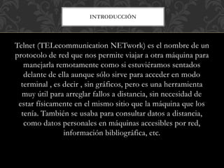 INTRODUCCIÓN
Telnet (TELecommunication NETwork) es el nombre de un
protocolo de red que nos permite viajar a otra máquina para
manejarla remotamente como si estuviéramos sentados
delante de ella aunque sólo sirve para acceder en modo
terminal , es decir , sin gráficos, pero es una herramienta
muy útil para arreglar fallos a distancia, sin necesidad de
estar físicamente en el mismo sitio que la máquina que los
tenía. También se usaba para consultar datos a distancia,
como datos personales en máquinas accesibles por red,
información bibliográfica, etc.
 