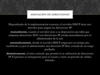 Dependiendo de la implementación concreta, el servidor DHCP tiene tres
métodos para asignar las direcciones IP:
manualmente, cuando el servidor tiene a su disposición una tabla que
empareja direcciones MAC con direcciones IP, creada manualmente por el
administrador de la red.
automáticamente, donde el servidor DHCP asigna por un tiempo pre-
establecido ya por el administrador una dirección IP libre, tomada de un rango
prefijado.
dinámicamente, el único método que permite la re-utilización de direcciones
IP. El proceso es transparente para el usuario y tiene un periodo de validez
limitado.
ASIGNACIÓN DE DIRECCIONES
 
