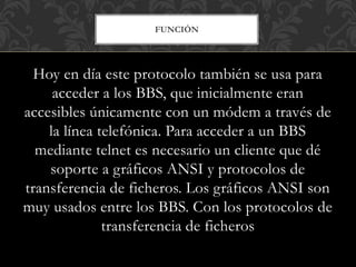 FUNCIÓN
Hoy en día este protocolo también se usa para
acceder a los BBS, que inicialmente eran
accesibles únicamente con un módem a través de
la línea telefónica. Para acceder a un BBS
mediante telnet es necesario un cliente que dé
soporte a gráficos ANSI y protocolos de
transferencia de ficheros. Los gráficos ANSI son
muy usados entre los BBS. Con los protocolos de
transferencia de ficheros
 