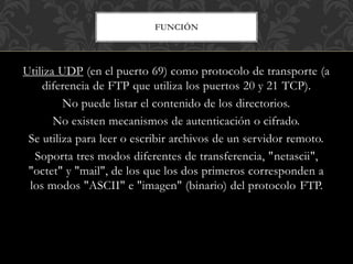 FUNCIÓN
Utiliza UDP (en el puerto 69) como protocolo de transporte (a
diferencia de FTP que utiliza los puertos 20 y 21 TCP).
No puede listar el contenido de los directorios.
No existen mecanismos de autenticación o cifrado.
Se utiliza para leer o escribir archivos de un servidor remoto.
Soporta tres modos diferentes de transferencia, "netascii",
"octet" y "mail", de los que los dos primeros corresponden a
los modos "ASCII" e "imagen" (binario) del protocolo FTP.
 