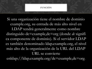 FUNCIÓN
Si una organización tiene el nombre de dominio
example.org, su entrada de más alto nivel en
LDAP tendrá generalmente como nombre
distinguido dc=example,dc=org (donde dc signifi
ca componente de dominio). Si el servidor LDAP
es también denominado ldap.example.org, el nivel
más alto de la organización de la URL del LDAP
URL se convierte
enldap://ldap.example.org/dc=example,dc=org.
 