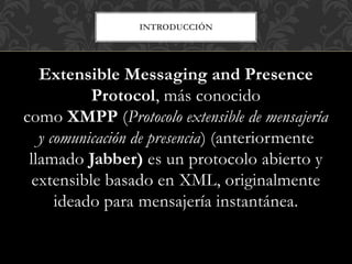 INTRODUCCIÓN
Extensible Messaging and Presence
Protocol, más conocido
como XMPP (Protocolo extensible de mensajería
y comunicación de presencia) (anteriormente
llamado Jabber) es un protocolo abierto y
extensible basado en XML, originalmente
ideado para mensajería instantánea.
 