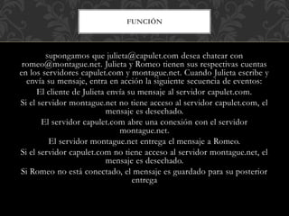 FUNCIÓN
Supongamos que julieta@capulet.com desea chatear con
romeo@montague.net. Julieta y Romeo tienen sus respectivas cuentas
en los servidores capulet.com y montague.net. Cuando Julieta escribe y
envía su mensaje, entra en acción la siguiente secuencia de eventos:
El cliente de Julieta envía su mensaje al servidor capulet.com.
Si el servidor montague.net no tiene acceso al servidor capulet.com, el
mensaje es desechado.
El servidor capulet.com abre una conexión con el servidor
montague.net.
El servidor montague.net entrega el mensaje a Romeo.
Si el servidor capulet.com no tiene acceso al servidor montague.net, el
mensaje es desechado.
Si Romeo no está conectado, el mensaje es guardado para su posterior
entrega
 
