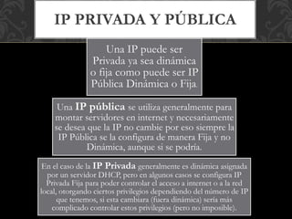 Una IP puede ser
Privada ya sea dinámica
o fija como puede ser IP
Pública Dinámica o Fija.
Una IP pública se utiliza generalmente para
montar servidores en internet y necesariamente
se desea que la IP no cambie por eso siempre la
IP Pública se la configura de manera Fija y no
Dinámica, aunque si se podría.
En el caso de la IP Privada generalmente es dinámica asignada
por un servidor DHCP, pero en algunos casos se configura IP
Privada Fija para poder controlar el acceso a internet o a la red
local, otorgando ciertos privilegios dependiendo del número de IP
que tenemos, si esta cambiara (fuera dinámica) sería más
complicado controlar estos privilegios (pero no imposible).
IP PRIVADA Y PÚBLICA
 