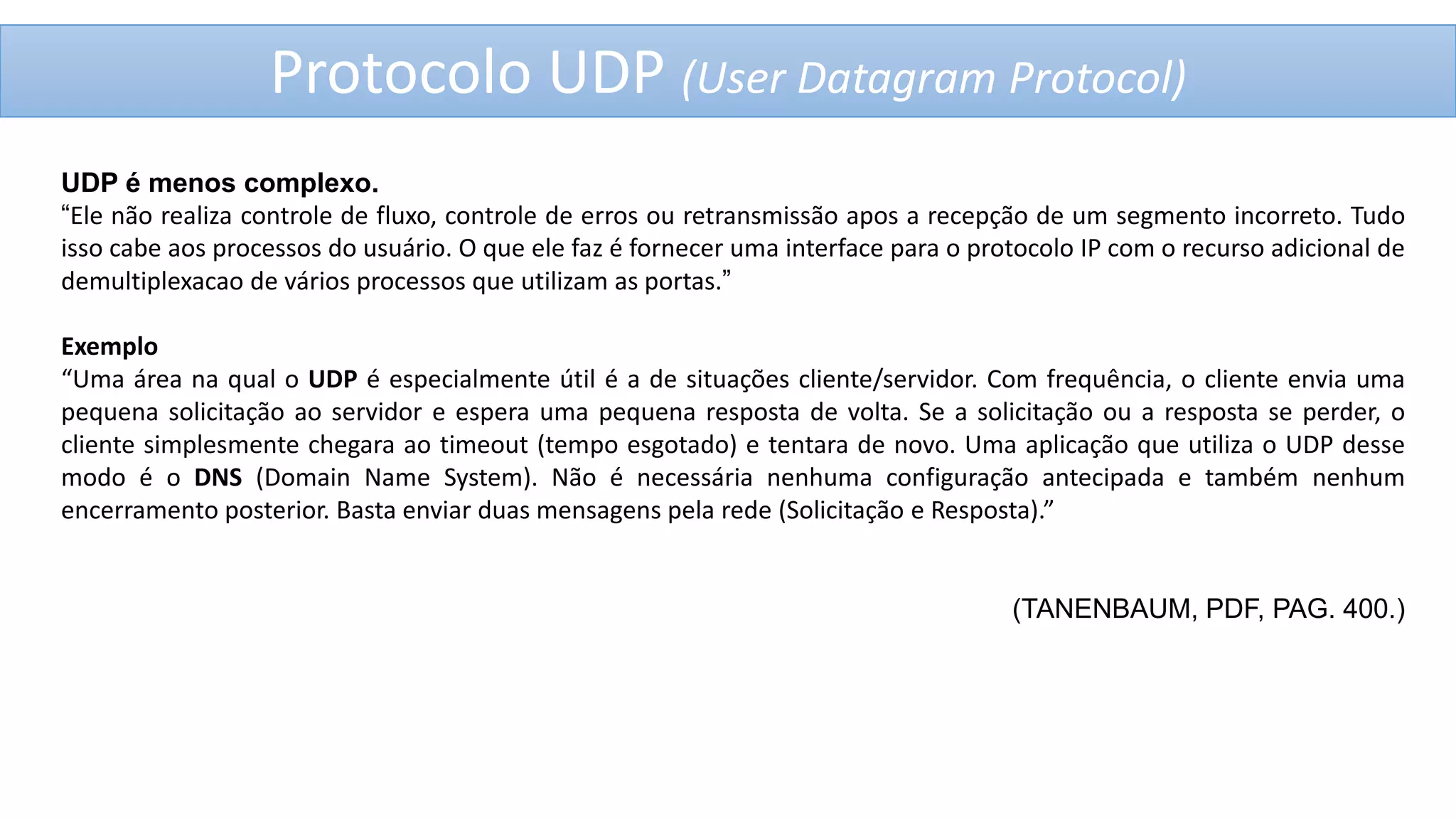 Protocolo UDP (User Datagram Protocol)
UDP é menos complexo.
“Ele não realiza controle de fluxo, controle de erros ou retransmissão apos a recepção de um segmento incorreto. Tudo
isso cabe aos processos do usuário. O que ele faz é fornecer uma interface para o protocolo IP com o recurso adicional de
demultiplexacao de vários processos que utilizam as portas.”

Exemplo
“Uma área na qual o UDP é especialmente útil é a de situações cliente/servidor. Com frequência, o cliente envia uma
pequena solicitação ao servidor e espera uma pequena resposta de volta. Se a solicitação ou a resposta se perder, o
cliente simplesmente chegara ao timeout (tempo esgotado) e tentara de novo. Uma aplicação que utiliza o UDP desse
modo é o DNS (Domain Name System). Não é necessária nenhuma configuração antecipada e também nenhum
encerramento posterior. Basta enviar duas mensagens pela rede (Solicitação e Resposta).”

(TANENBAUM, PDF, PAG. 400.)

 