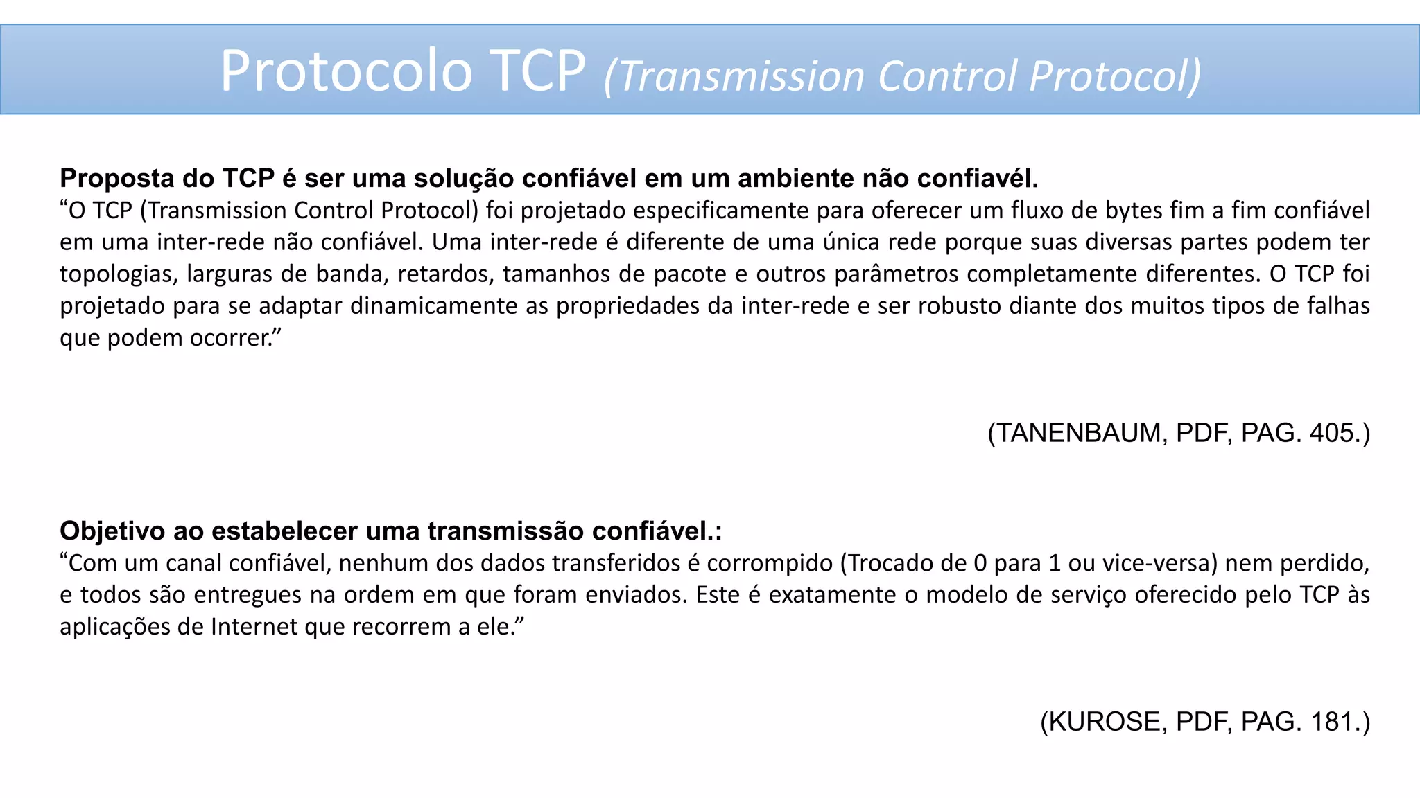 Protocolo TCP (Transmission Control Protocol)
Proposta do TCP é ser uma solução confiável em um ambiente não confiavél.
“O TCP (Transmission Control Protocol) foi projetado especificamente para oferecer um fluxo de bytes fim a fim confiável
em uma inter-rede não confiável. Uma inter-rede é diferente de uma única rede porque suas diversas partes podem ter
topologias, larguras de banda, retardos, tamanhos de pacote e outros parâmetros completamente diferentes. O TCP foi
projetado para se adaptar dinamicamente as propriedades da inter-rede e ser robusto diante dos muitos tipos de falhas
que podem ocorrer.”

(TANENBAUM, PDF, PAG. 405.)

Objetivo ao estabelecer uma transmissão confiável.:
“Com um canal confiável, nenhum dos dados transferidos é corrompido (Trocado de 0 para 1 ou vice-versa) nem perdido,
e todos são entregues na ordem em que foram enviados. Este é exatamente o modelo de serviço oferecido pelo TCP às
aplicações de Internet que recorrem a ele.”

(KUROSE, PDF, PAG. 181.)

 