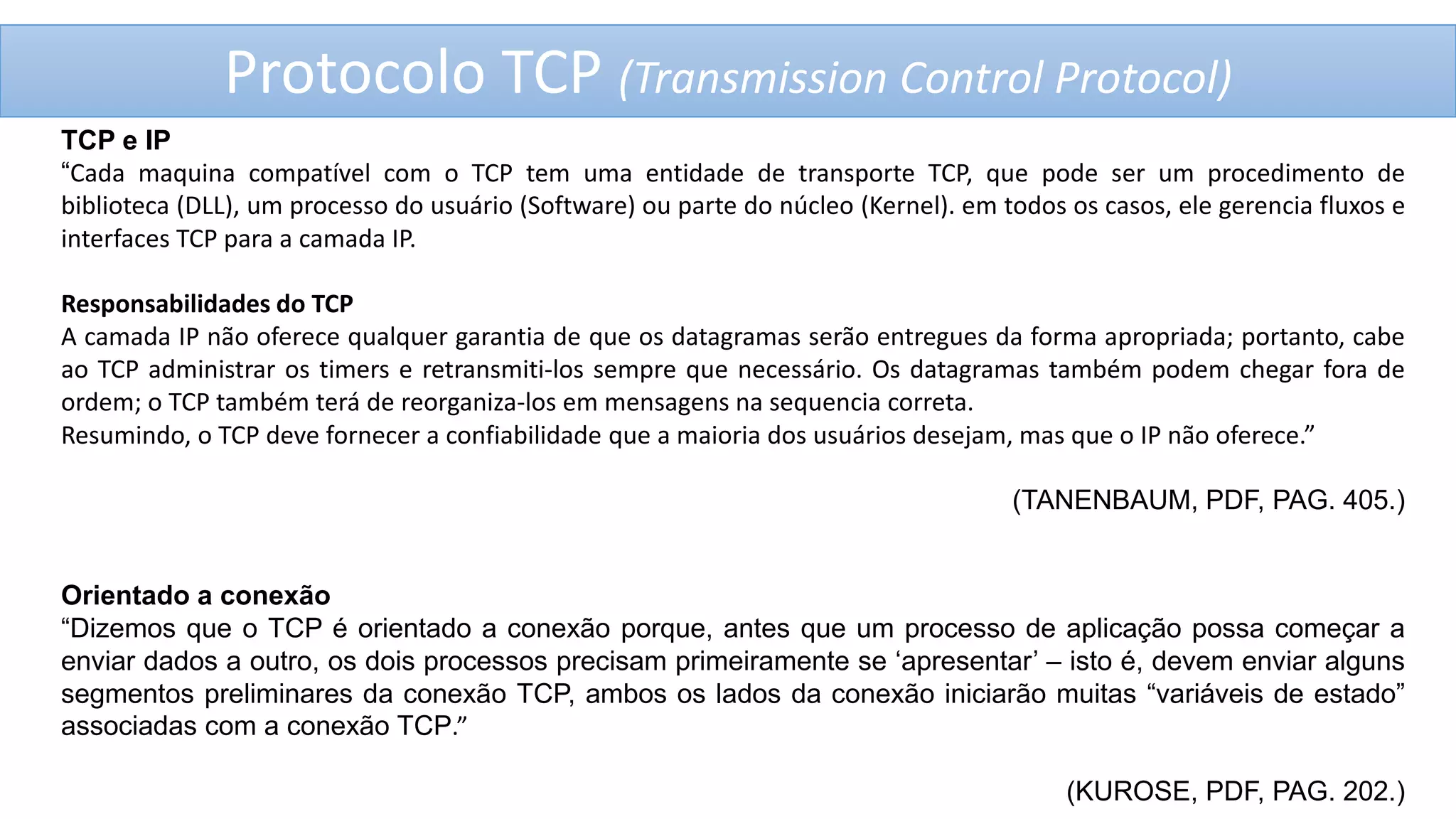Protocolo TCP (Transmission Control Protocol)
TCP e IP
“Cada maquina compatível com o TCP tem uma entidade de transporte TCP, que pode ser um procedimento de
biblioteca (DLL), um processo do usuário (Software) ou parte do núcleo (Kernel). em todos os casos, ele gerencia fluxos e
interfaces TCP para a camada IP.
Responsabilidades do TCP
A camada IP não oferece qualquer garantia de que os datagramas serão entregues da forma apropriada; portanto, cabe
ao TCP administrar os timers e retransmiti-los sempre que necessário. Os datagramas também podem chegar fora de
ordem; o TCP também terá de reorganiza-los em mensagens na sequencia correta.
Resumindo, o TCP deve fornecer a confiabilidade que a maioria dos usuários desejam, mas que o IP não oferece.”
(TANENBAUM, PDF, PAG. 405.)

Orientado a conexão
“Dizemos que o TCP é orientado a conexão porque, antes que um processo de aplicação possa começar a
enviar dados a outro, os dois processos precisam primeiramente se „apresentar‟ – isto é, devem enviar alguns
segmentos preliminares da conexão TCP, ambos os lados da conexão iniciarão muitas “variáveis de estado”
associadas com a conexão TCP.”
(KUROSE, PDF, PAG. 202.)

 