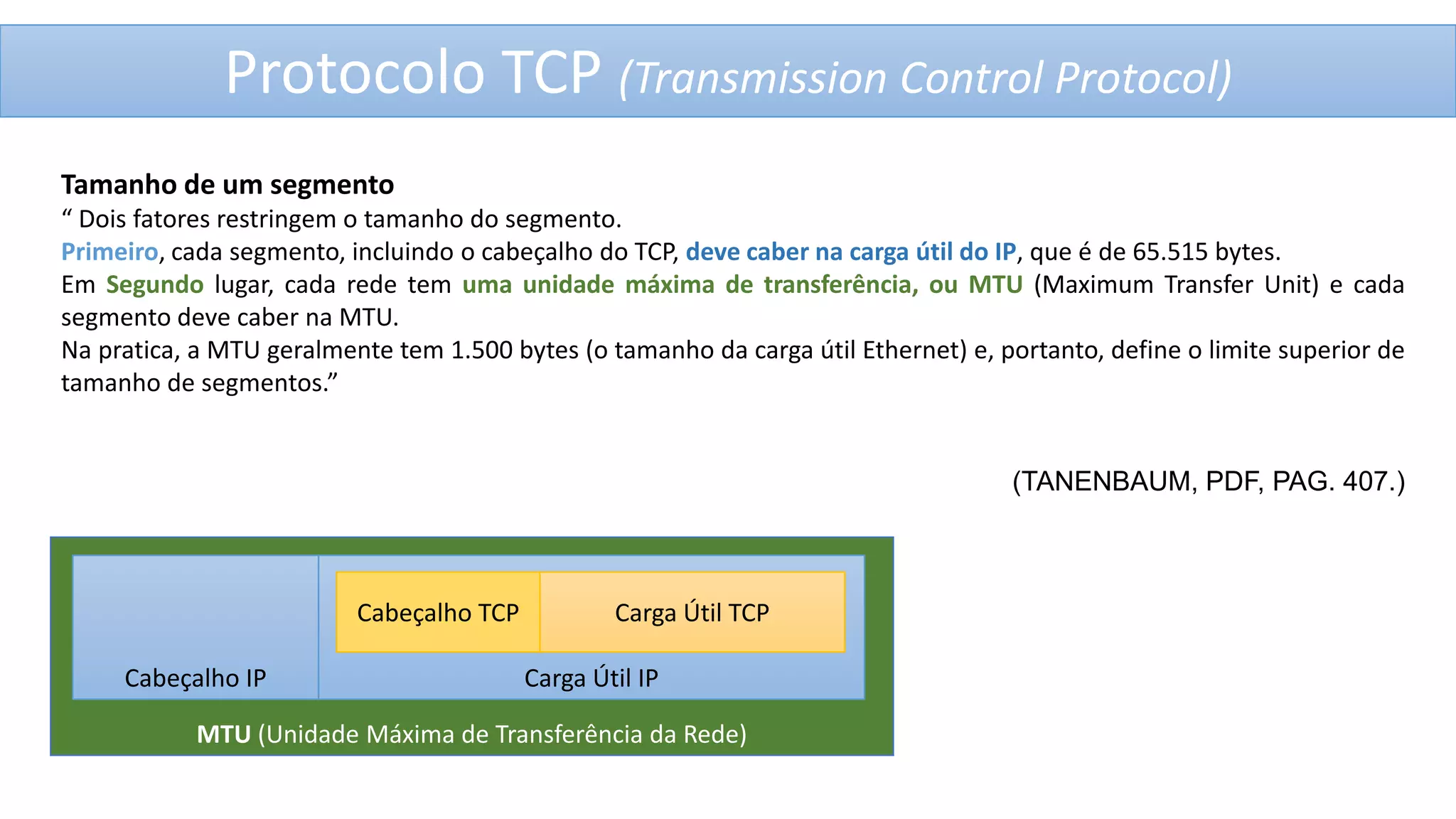 Protocolo TCP (Transmission Control Protocol)
Tamanho de um segmento
“ Dois fatores restringem o tamanho do segmento.
Primeiro, cada segmento, incluindo o cabeçalho do TCP, deve caber na carga útil do IP, que é de 65.515 bytes.
Em Segundo lugar, cada rede tem uma unidade máxima de transferência, ou MTU (Maximum Transfer Unit) e cada
segmento deve caber na MTU.
Na pratica, a MTU geralmente tem 1.500 bytes (o tamanho da carga útil Ethernet) e, portanto, define o limite superior de
tamanho de segmentos.”

(TANENBAUM, PDF, PAG. 407.)

Cabeçalho TCP
Cabeçalho IP

Carga Útil TCP
Carga Útil IP

MTU (Unidade Máxima de Transferência da Rede)

 