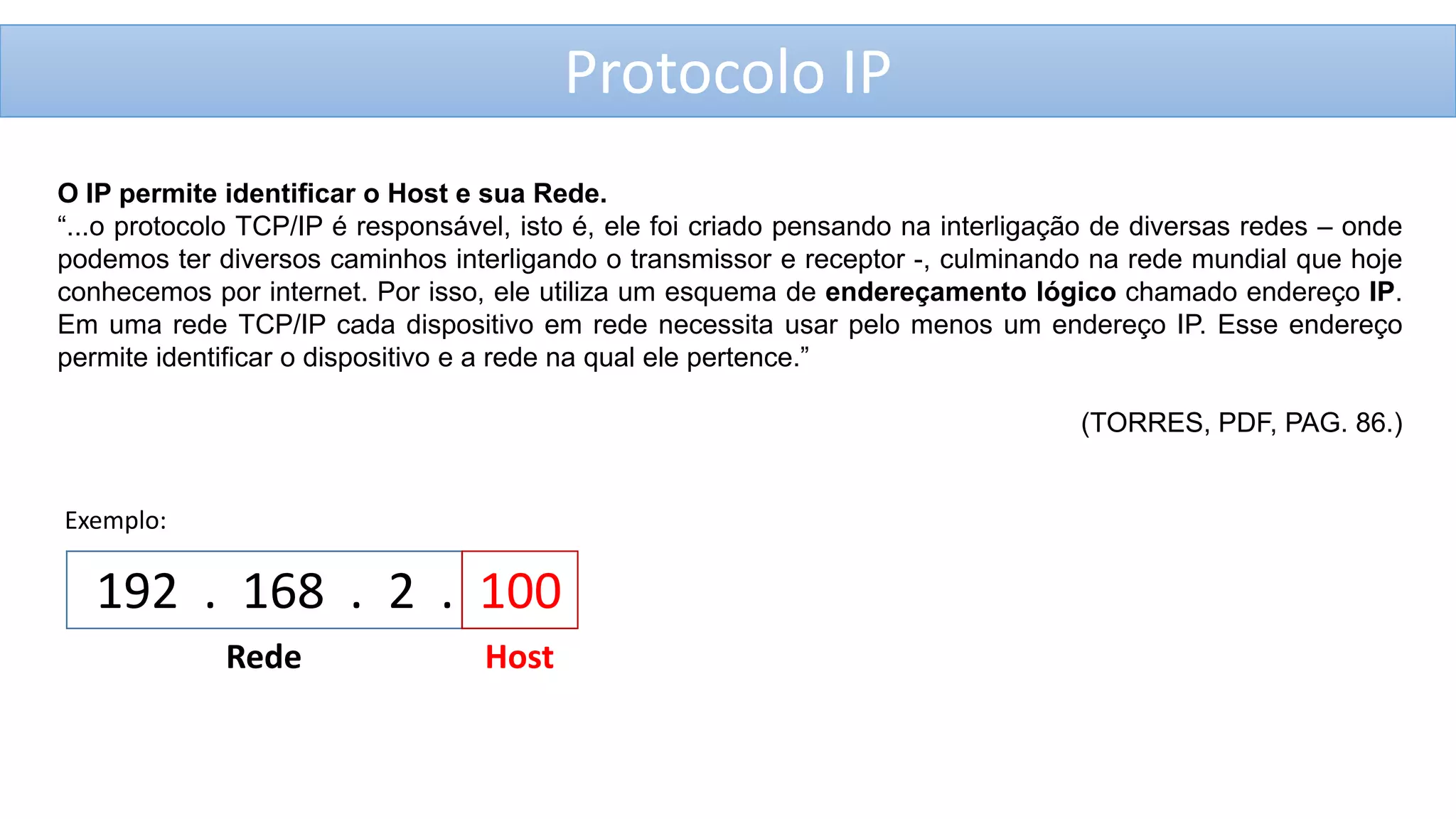 Protocolo IP
O IP permite identificar o Host e sua Rede.
“...o protocolo TCP/IP é responsável, isto é, ele foi criado pensando na interligação de diversas redes – onde
podemos ter diversos caminhos interligando o transmissor e receptor -, culminando na rede mundial que hoje
conhecemos por internet. Por isso, ele utiliza um esquema de endereçamento lógico chamado endereço IP.
Em uma rede TCP/IP cada dispositivo em rede necessita usar pelo menos um endereço IP. Esse endereço
permite identificar o dispositivo e a rede na qual ele pertence.”

(TORRES, PDF, PAG. 86.)

Exemplo:

192 . 168 . 2 . 100
Rede

Host

 