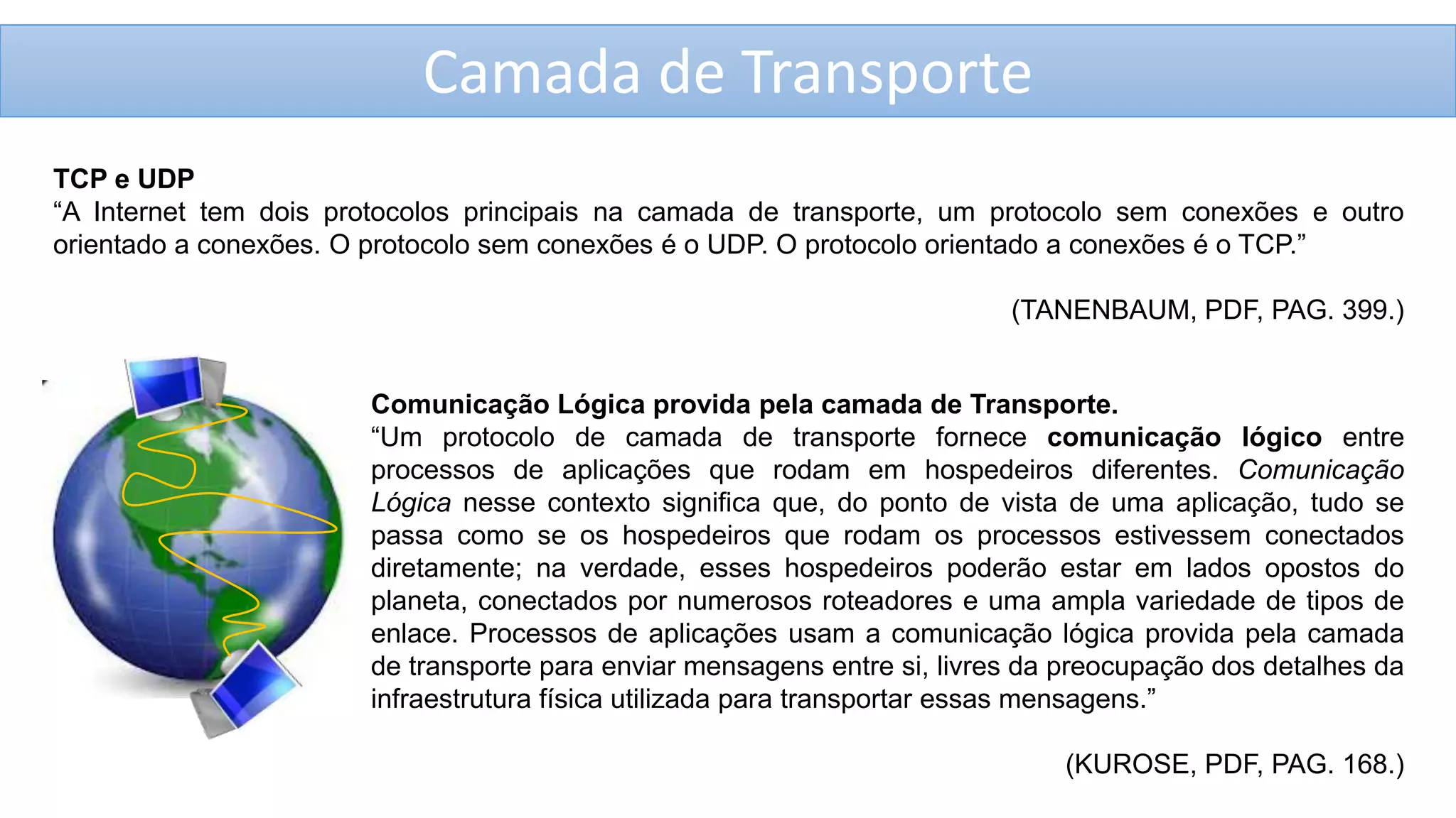 Camada de Transporte
TCP e UDP
“A Internet tem dois protocolos principais na camada de transporte, um protocolo sem conexões e outro
orientado a conexões. O protocolo sem conexões é o UDP. O protocolo orientado a conexões é o TCP.”
(TANENBAUM, PDF, PAG. 399.)

Comunicação Lógica provida pela camada de Transporte.
“Um protocolo de camada de transporte fornece comunicação lógico entre
processos de aplicações que rodam em hospedeiros diferentes. Comunicação
Lógica nesse contexto significa que, do ponto de vista de uma aplicação, tudo se
passa como se os hospedeiros que rodam os processos estivessem conectados
diretamente; na verdade, esses hospedeiros poderão estar em lados opostos do
planeta, conectados por numerosos roteadores e uma ampla variedade de tipos de
enlace. Processos de aplicações usam a comunicação lógica provida pela camada
de transporte para enviar mensagens entre si, livres da preocupação dos detalhes da
infraestrutura física utilizada para transportar essas mensagens.”
(KUROSE, PDF, PAG. 168.)

 