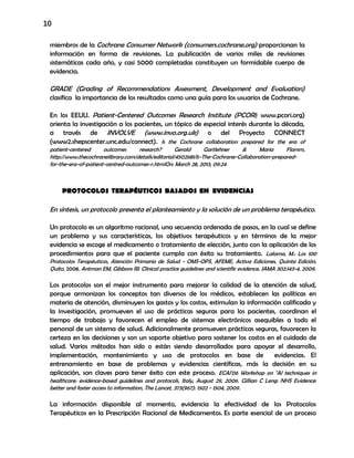 10
miembros de la Cochrane Consumer Network (consumers.cochrane.org) proporcionan la
información en forma de revisiones. La publicación de varios miles de revisiones
sistemáticas cada año, y casi 5000 completadas constituyen un formidable cuerpo de
evidencia.
GRADE (Grading of Recommendations Assessment, Development and Evaluation)
clasifica la importancia de los resultados como una guía para los usuarios de Cochrane.
En los EEUU. Patient-Centered Outcomes Research Institute (PCORI; www.pcori.org)
orienta la investigación a los pacientes, un tópico de especial interés durante la década,
a través de INVOLVE (www.invo.org.uk) o del Proyecto CONNECT
(www2.shepscenter.unc.edu/connect). Is the Cochrane collaboration prepared for the era of
patient-centered outcomes research? Gerald Gartlehner & Maria Flamm,
http://www.thecochranelibrary.com/details/editorial/4502681/Is-The-Cochrane-Collaboration-prepared-
for-the-era-of-patient-centred-outcomes-r.htmlOn: March 28, 2013, 09:24
PROTOCOLOS TERAPÉUTICOS BASADOS EN EVIDENCIAS
En síntesis, un protocolo presenta el planteamiento y la solución de un problema terapéutico.
Un protocolo es un algoritmo racional, una secuencia ordenada de pasos, en la cual se define
un problema y sus características, los objetivos terapéuticos y en términos de la mejor
evidencia se escoge el medicamento o tratamiento de elección, junto con la aplicación de los
procedimientos para que el paciente cumpla con éxito su tratamiento. Lalama, M.: Los 100
Protocolos Terapéuticos, Atención Primaria de Salud - OMS-OPS, AFEME, Activa Ediciones, Quinta Edición,
Quito, 2008. Antman EM, Gibbons RJ: Clinical practice guidelines and scientific evidence. JAMA 302:143-4, 2009.
Los protocolos son el mejor instrumento para mejorar la calidad de la atención de salud,
porque armonizan los conceptos tan diversos de los médicos, establecen las políticas en
materia de atención, disminuyen los gastos y los costos, estimulan la información calificada y
la investigación, promueven el uso de prácticas seguras para los pacientes, coordinan el
tiempo de trabajo y favorecen el empleo de sistemas electrónicos asequibles a todo el
personal de un sistema de salud. Adicionalmente promueven prácticas seguras, favorecen la
certeza en las decisiones y son un soporte objetivo para sostener los costos en el cuidado de
salud. Varios métodos han sido o están siendo desarrollados para apoyar el desarrollo,
implementación, mantenimiento y uso de protocolos en base de evidencias. El
entrenamiento en base de problemas y evidencias científicas, más la decisión en su
aplicación, son claves para tener éxito con este proceso. ECAI'06 Workshop on "AI techniques in
healthcare: evidence-based guidelines and protocols, Italy, August 29, 2006. Gillian C Leng: NHS Evidence:
better and faster access to information, The Lancet, 373(967): 1502 - 1504, 2009.
La información disponible al momento, evidencia la efectividad de los Protocolos
Terapéuticos en la Prescripción Racional de Medicamentos. Es parte esencial de un proceso
 