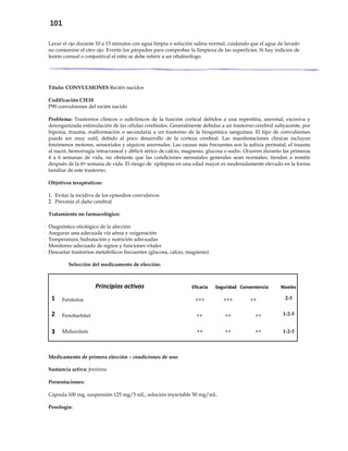 101
Lavar el ojo durante 10 a 15 minutos con agua limpia o solución salina normal, cuidando que el agua de lavado
no contamine el otro ojo. Evertir los párpados para comprobar la limpieza de las superficies. Si hay indicios de
lesión corneal o conjuntival el niño se debe referir a un oftalmólogo.
Título: CONVULSIONES Recién nacidos
Codificación CIE10
P90 convulsiones del recién nacido
Problema: Trastornos clínicos o subclínicos de la función cortical debidos a una repentina, anormal, excesiva y
desorganizada estimulación de las células cerebrales. Generalmente debidas a un trastorno cerebral subyacente, por
hipoxia, trauma, malformación o secundaria a un trastorno de la bioquímica sanguínea. El tipo de convulsiones
puede ser muy sutil, debido al poco desarrollo de la corteza cerebral. Las manifestaciones clínicas incluyen
fenómenos motores, sensoriales y síquicos anormales. Las causas más frecuentes son la asfixia perinatal, el trauma
al nacer, hemorragia intracraneal y déficit sérico de calcio, magnesio, glucosa o sodio. Ocurren durante las primeras
4 a 6 semanas de vida, no obstante que las condiciones neonatales generales sean normales; tienden a remitir
después de la 6ta semana de vida. El riesgo de epilepsia en una edad mayor es moderadamente elevado en la forma
familiar de este trastorno.
Objetivos terapéuticos:
1. Evitar la recidiva de los episodios convulsivos
2. Prevenir el daño cerebral
Tratamiento no farmacológico:
- Diagnóstico etiológico de la afección
- Asegurar una adecuada vía aérea y oxigenación
- Temperatura, hidratación y nutrición adecuadas
- Monitoreo adecuado de signos y funciones vitales
- Descartar trastornos metabólicos frecuentes (glucosa, calcio, magnesio)
Selección del medicamento de elección:
Principios activos Eficacia Seguridad Conveniencia Niveles
1 Fenitoina +++ +++ ++ 2-3
2 Fenobarbital ++ ++ ++ 1-2-3
3 Midazolam ++ ++ ++ 1-2-3
Medicamento de primera elección – condiciones de uso:
Sustancia activa: fenitoina
Presentaciones:
Cápsula 100 mg, suspensión 125 mg/5 mL, solución inyectable 50 mg/mL.
Posología:
 