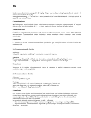 102
Recién nacidos dosis inicial de carga: 10 – 20 mg/kg, IV, por una vez. Pasar a 1 mg/kg/min. Repetir cada 15 – 30
minutos, máximo hasta 40 mg/kg.
Dosis de mantenimiento: 5 - 8 mg/kg/día IV, u oral, dividida en 2 ó 3 dosis. Iniciar luego de 12 horas de la dosis de
carga. No usar más de 72 horas
Contraindicaciones:
Hipersensibilidad al medicamento o a sus componentes. Contraindicaciones para la administración IV: bloqueos
sino-auricular, aurículo-ventricular de 2do y 3er grado, bradicardia sinusal, síndrome de Stokes-Adams.
Efectos indeseables:
Cambios del comportamiento, incremento de la frecuencia de las convulsiones, náusea, vómito, dolor abdominal.
Hiperglucemia. Hepatotoxicidad. Ataxia, nistagmos, dislalia, temblores, mareo, confusión, visión borrosa,
somnolencia.
Precauciones:
La fenitoina no se debe administrar en soluciones parenterales que contengan dextrosa o cloruro de sodio. No
administrar IM.
Medicamento de segunda elección:
Fenobarbital
Tableta 100 mg, solución oral 20 mg/5 mL, solución inyectable 60 mg/mL.
Posología:
Dosis de carga 20 mg/kg IV en 10 a 15 min. Si no cede se repite en dosis de 10 mg/kg IV por 2 dosis.
Terapia de mantenimiento 3 – 4 mg/kg/día IV. Iniciar luego de 12 horas de la dosis de carga.
Precauciones:
Monitoreo de la función cardiorespiratoria; puede ser necesario el soporte respiratorio cercano. Puede
administrarse por sonda nasogástrica.
Medicamento de tercera elección:
Midazolam
Solución inyectable 5 mg/mL.
Posología:
Niños edad gestacional < 32 semanas y < 1 mes de edad: 0.5 μg/kg/minuto, IV.
Niños edad gestacional > 32 semanas y < 1 mes de edad: 1 μg/kg/minuto, IV.
Niños 1 mes – 12 años: 1 – 2 μg/kg/minuto, IV.
Precauciones:
Para su utilización se requiere personal entrenado en el manejo de este tipo de medicamentos y el respaldo de
infraestructura adecuada para monitorización cardio-respiratoria continua, con adecuadas condiciones para
soporte respiratorio y disponibilidad de flumazenil solución inyectable 0.1 mg/ml. La dosis de midazolam
deberá ser individualizada para cada paciente.
La duración de la terapia anti-convulsivante es variable e individual:
- Si el examen neurológico se normaliza, suspender la terapia previa evaluación por neurólogo y EEG.
- Si persiste anormal, considerar etiología, repetir EEG y evaluación por neurólogo. Se continua el tratamiento
por un mes y se reevalúa.
 