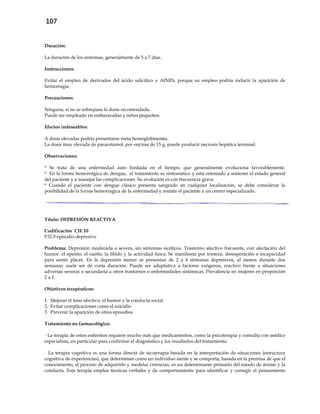 107
Duración:
La duración de los síntomas, generalmente de 5 a 7 días.
Instrucciones:
Evitar el empleo de derivados del ácido salicílico o AINES, porque su empleo podría inducir la aparición de
hemorragia.
Precauciones:
Ninguna, si no se sobrepasa la dosis recomendada.
Puede ser empleado en embarazadas y niños pequeños.
Efectos indeseables:
A dosis elevadas podría presentarse meta hemoglobinemia.
La dosis muy elevada de paracetamol, por encima de 15 g, puede producir necrosis hepática terminal.
Observaciones:
* Se trata de una enfermedad auto limitada en el tiempo, que generalmente evoluciona favorablemente.
* En la forma hemorrágica de dengue, el tratamiento es sintomático y está orientado a sostener el estado general
del paciente y a manejar las complicaciones. Su evolución es con frecuencia grave.
* Cuando el paciente con dengue clásico presenta sangrado en cualquier localización, se debe considerar la
posibilidad de la forma hemorrágica de la enfermedad y remitir el paciente a un centro especializado.
Título: DEPRESIÓN REACTIVA
Codificación CIE 10
F32.9 episodio depresivo
Problema: Depresión moderada a severa, sin síntomas sicóticos. Trastorno afectivo frecuente, con afectación del
humor, el apetito, el sueño, la libido y la actividad física. Se manifiesta por tristeza, desesperación e incapacidad
para sentir placer. En la depresión menor se presentan de 2 a 4 síntomas depresivos, al menos durante dos
semanas; suele ser de corta duración. Puede ser adaptativa a factores exógenos, reactivo frente a situaciones
adversas severas o secundaria a otros trastornos o enfermedades sistémicas. Prevalencia en mujeres en proporción
2 a 1.
Objetivos terapéuticos:
1. Mejorar el tono afectivo, el humor y la conducta social
2. Evitar complicaciones como el suicidio
3. Prevenir la aparición de otros episodios
Tratamiento no farmacológico:
- La terapia de estos enfermos requiere mucho más que medicamentos, como la psicoterapia y consulta con médico
especialista, en particular para confirmar el diagnóstico y los resultados del tratamiento.
- La terapia cognitiva es una forma directa de sicoterapia basada en la interpretación de situaciones (estructura
cognitiva de experiencias), que determinan como un individuo siente y se comporta, basada en la premisa de que el
conocimiento, el proceso de adquirirlo y modelar creencias, es un determinante primario del estado de ánimo y la
conducta. Esta terapia emplea técnicas verbales y de comportamiento para identificar y corregir el pensamiento
 