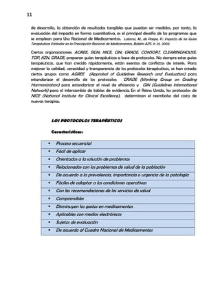 11
de desarrollo, la obtención de resultados tangibles que puedan ser medidos, por tanto, la
evaluación del impacto en forma cuantitativa, es el principal desafío de los programas que
se emplean para Uso Racional de Medicamentos. Lalama, M., de Paepe, P.: Impacto de las Guías
Terapéuticas Estándar en la Prescripción Racional de Medicamentos, Boletín APS, 9: 25, 2003.
Ciertas organizaciones: AGREE, SIGN, NICE, GIN, GRADE, CONSORT, CLEARINGHOUSE,
TOP, KZN, GRADE, preparan guías terapéuticas a base de protocolos. No siempre estas guías
terapéuticas, que han crecido rápidamente, están exentas de conflictos de interés. Para
mejorar la calidad, veracidad y transparencia de los protocolos terapéuticos, se han creado
ciertos grupos como AGREE (Appraisal of Guidelines Research and Evaluation) para
estandarizar el desarrollo de los protocolos; GRADE (Working Group on Grading
Harmonization) para estandarizar el nivel de eficiencia y GIN (Guidelines International
Network) para el intercambio de tablas de evidencia. En el Reino Unido, los protocolos de
NICE (National Institute for Clinical Excellence), determinan el reembolso del costo de
nuevas terapias.
LOS PROTOCOLOS TERAPÉUTICOS
Características:
 Proceso secuencial
 Fácil de aplicar
 Orientados a la solución de problemas
 Relacionados con los problemas de salud de la población
 De acuerdo a la prevalencia, importancia o urgencia de la patología
 Fáciles de adaptar a las condiciones operativas
 Con las recomendaciones de los servicios de salud
 Comprensibles
 Disminuyen los gastos en medicamentos
 Aplicables con medios electrónicos
 Sujetos de evaluación
 De acuerdo al Cuadro Nacional de Medicamentos
 