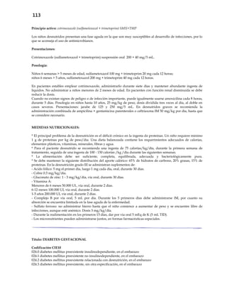 113
Principio activo: cotrimoxazole (sulfametoxazol + trimetoprim) SMX+TMP
Los niños desnutridos presentan una fase aguda en la que son muy susceptibles al desarrollo de infecciones, por lo
que se aconseja el uso de antimicrobianos.
Presentaciones:
Cotrimoxazole (sulfametoxazol + trimetoprim) suspensión oral 200 + 40 mg/5 mL.
Posología:
Niños 6 semanas > 5 meses de edad, sulfametoxazol 100 mg + trimetoprim 20 mg cada 12 horas;
niños 6 meses > 5 años, sulfametoxazol 200 mg + trimetoprim 40 mg cada 12 horas.
En pacientes estables emplear cotrimoxazole, administrarlo durante siete días y mantener abundante ingesta de
líquidos. No administrar a niños menores de 2 meses de edad. En pacientes con función renal disminuida se debe
reducir la dosis.
Cuando no existan signos de peligro o de infección importante, puede igualmente usarse amoxicilina cada 8 horas,
durante 5 días. Posología en niños hasta 10 años, 25 mg/kg de peso, dosis dividida tres veces al día, al doble en
casos severos. Presentaciones: jarabe de 125 y 250 mg/5 mL. En desnutridos graves se recomienda la
administración combinada de ampicilina + gentamicina parenterales o ceftriaxona IM 50 mg/kg por día, hasta que
se considere necesario.
MEDIDAS NUTRICIONALES:
* El principal problema de la desnutrición es el déficit crónico en la ingesta de proteínas. Un niño requiere mínimo
1 g de proteínas por kg de peso/día. Una dieta balanceada contiene los requerimientos adecuados de calorías,
elementos plásticos, vitaminas, minerales, fibras y agua.
* Para el paciente desnutrido se recomienda una ingesta de 75 calorías/kg/día, durante la primera semana de
tratamiento, seguida de una ingesta de 100 - 150 calorías /kg /día durante las siguientes semanas.
* La alimentación debe ser suficiente, completa, equilibrada, adecuada y bacteriológicamente pura.
* Se debe mantener la siguiente distribución del aporte calórico: 65% de hidratos de carbono, 20% grasas, 15% de
proteínas. En la desnutrición grado III se administran suplementos de:
- Acido fólico: 5 mg el primer día, luego 1 mg cada día, oral, durante 30 días.
- Cobre 0.3 mg/kg/día.
- Gluconato de zinc: 1 - 3 mg/kg/día, vía oral, durante 30 días.
- Vitamina A:
Menores de 6 meses 50.000 UI., vía oral, durante 2 días.
6-12 meses 100.000 UI, vía oral, durante 2 días.
1-5 años 200.000 UI, vía oral, durante 2 días.
- Complejo B por vía oral, 5 mL por día. Durante los 5 primeros días debe administrarse IM, por cuanto su
absorción se encuentra limitada en la fase aguda de la enfermedad.
- Sulfato ferroso: no administrar hierro hasta que el niño comience a aumentar de peso y se encuentre libre de
infecciones, aunque esté anémico. Dosis 3 mg/kg/día.
- Durante la realimentación en los primeros 15 días, dar por vía oral 5 mEq de K (5 mL TID).
- Los micronutrientes pueden administrarse juntos, en formas farmacéuticas especiales.
Título: DIABETES GESTACIONAL
Codificación CIE10
024.0 diabetes mellitus preexistente insulinodependiente, en el embarazo
024.1 diabetes mellitus preexistente no insulinodependiente, en el embarazo
024.2 diabetes mellitus preexistente relacionada con desnutrición, en el embarazo
024.3 diabetes mellitus preexistente, sin otra especificación, en el embarazo
 