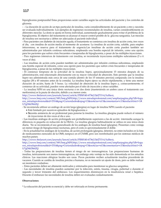 117
hiperglicemia postprandial Estas proporciones serán variables según las actividades del paciente y los controles de
glicemia.
- - La duración de acción de un tipo particular de insulina, varía considerablemente de un paciente a otro y necesita
ser evaluada individualmente. Los ejemplos de regímenes recomendados de insulina, varían considerablemente en
diferentes mezclas. La dosis se ajusta en forma individual, aumentando gradualmente para evitar el problema de la
hipoglucemia. El objetivo del tratamiento es alcanzar el mayor control posible de la glucosa sanguínea. Las mezclas
de insulina son necesarias y deben ser adecuadas al paciente individual.
- Para pacientes con diabetes de iniciación aguda, el tratamiento se comienza con insulina de acción corta, tres veces
al día, con insulina de acción media al momento de acostarse. La insulina de acción corta, soluble, para empleo
intravenoso, se reserva para el tratamiento de urgencia.Las insulinas de acción corta pueden también ser
administradas por infusión continua subcutánea, empleando una bomba especial de infusión, como una opción
para los pacientes que sufren crisis frecuentes e inesperadas de hipoglucemia, a pesar de las múltiples inyecciones.
- Para regímenes intensivos de tratamiento con insulina, se recomienda inyecciones múltiples subcutáneas (3 a 4
veces al día).
- Las insulinas de acción corta pueden también ser administradas por infusión continua subcutánea, empleando
una bomba especial de infusión, como una opción para los pacientes que sufren crisis frecuentes e inesperadas de
hipoglucemia, a pesar de las múltiples inyecciones.
- El comienzo temprano de la actividad de la insulina lispro, aproximadamente 15 minutos después de su
administración, está relacionado directamente con su mayor velocidad de absorción. Esto permite que la insulina
lispro sea administrada más cerca de una comida (dentro de los 15 minutos previos) comparada con la insulina
regular (30 a 45 minutos antes de la comida). La insulina lispro ejerce su efecto rápidamente, y tiene una menor
duración de acción, hasta de 5 horas. La velocidad de absorción de la insulina lispro y, consecuentemente, el
comienzo de su actividad, pueden verse afectados por el sitio de inyección y otras variables.
- La insulina NPH en una única dosis nocturna o en dos dosis (manteniendo en ambos casos el tratamiento con
metformina) es la pauta de elección, debido a su menor costo.
http://www.thelancet.com/journals/lancet/article/PIIS0140-6736(13)62715-4/fulltext,
http://www.bmj.com/content/349/bmj.g5459,http://www.miradaprofesional.com/ampliarpagina.php?db=logu
eos_miradaprofesional&id=3314&pag=Curiosidades&npag=13&noticias=n13&comentarios=c13&reducirfoto1=1#.
U7gDtkDb6ZQ
- Se recomienda utilizar un análogo de acción larga (glargina) en lugar de insulina NPH cuando el paciente:
 Está limitado por sucesivos episodios de hipoglucemia o
 Necesita asistencia de un profesional para ponerse la insulina. La insulina glargina puede reducir el número
de inyecciones de dos veces al día a uno.
- Las insulinas análogas de acción prolongada son probablemente superiores a las de acción intermedia aunque la
diferencia es pequeña en reducción de la HbA1c. La insulina glargina habitualmente se utiliza en una única dosis
diaria. No se recomienda el uso generalizado de los análogos de insulina basal (glargina). Presentan como ventaja
un menor riesgo de hipoglucemias nocturnas, pero el costo es aproximadamente el doble.
- En la actualidad los análogos de la insulina, de acción prolongada (glargina, detemir), no están incluidos en la lista
de medicamentos esenciales de la OMS, tampoco en el CNMB, pero son reembolsados por los sistemas médicos de
muchos países.
http://www.thelancet.com/journals/lancet/article/PIIS0140-6736(13)62715-4/fulltext,
http://www.bmj.com/content/349/bmj.g5459,http://www.miradaprofesional.com/ampliarpagina.php?db=logu
eos_miradaprofesional&id=3314&pag=Curiosidades&npag=13&noticias=n13&comentarios=c13&reducirfoto1=1#.
U7gDtkDb6ZQ
- Todas las preparaciones de insulina tienen el riesgo de ser inmunogénicas. Las preparaciones humanas de
insulina, teóricamente son menos inmunogénicas, sin embargo esta ventaja no ha sido demostrada en los estudios
clínicos. Las reacciones alérgicas locales son raras. Pocos pacientes reciben actualmente insulina procedente de
vacunos. Cuando se cambia de insulina porcina a humana, no es necesario un ajuste de dosis, pero se debe realizar
un monitoreo cuidadoso.
- Estos pacientes deben ser altamente motivados y entrenados para monitorear su glucosa sanguínea.
- Las necesidades de insulina pueden aumentar por la infección, estrés, trauma, cirugía, pubertad o durante el
segundo y tercer trimestre del embarazo. Los requerimientos disminuyen en la insuficiencia renal o hepática.
Durante el embarazo las necesidades de insulina deben ser evaluadas cuidadosamente.
Observaciones:
* La educación del paciente es esencial y debe ser reforzada en forma permanente.
 