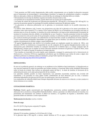 118
* Todo paciente con DM1 recién diagnosticada, debe recibir conjuntamente con su familia la educación necesaria
para el tratamiento no farmacológico y farmacológico (insulina). La ingesta de carbohidratos simples y complejos
debe ser adecuada y deben ser distribuidos a través del día, sin embargo, la obesidad debe ser evitada.
* El tratamiento de este tipo de diabetes requiere de insulina durante toda la vida.
* Un período de no necesidad de insulina, puede observarse en el inicio de la enfermedad.
* Las metas de control de la glicemia son: glicemia pre-prandial 80 - 120 mg/dL y al acostarse 100 -140 mg/dL. La
mayoría de pacientes ajustan su posología de insulina mediante mediciones de glicemia capilar.
* La glucosuria se relaciona pobremente con la glicemia, se recomienda cuando no es posible determinar la
glicemia.
* La HbA1c debe obtenerse cada 3 meses; nos proporciona una idea de la glicemia en los meses precedentes. Se
considera como valor normal el 7% o menos. Si los valores de HbA1c no se normalizan con la terapia oral dual, el
próximo paso es el uso de insulina. La insulina de acción intermedia o de larga acción administrada al momento de
acostarse es la primera elección, debido a la facilidad de su uso. Cuando se necesita aumentar la dosis de insulina
por inyecciones de corta acción antes de las principales comidas, la sulfonilurea debe ser gradualmente suspendida,
por cuanto la insulina pre-prandial y las sulfonilureas no funcionan bien cuando se administran en forma conjunta.
* Usar exclusivamente jeringuillas desechables con agujas finas para la insulina. Los sitios de inyección deben ser
rotados, de preferencia en muslos, nalgas y pared abdominal.
* El agente hipoglicemiante más efectivo es la insulina; puede ser empleada cuando los valores de HbA1c son
elevados (>8.5%). La intolerancia o incapacidad de uso de cualquiera de los agentes hipoglicemiantes orales, son
indicaciones para administrar insulina en cualquier momento de la diabetes tipo 2, y corrige cualquier tipo de
hiperglicemia, siempre que se emplee en forma adecuada mediante monitoreo de glicemia. Cuando la HbA1c tiene
valores de 1.5% sobre lo normal, la insulina es la mejor elección.
* Una insulina no inyectable de acción rápida, para inhalación, consiguió la autorización de la Administración de
Medicamentos y Alimentos (FDA).Los reguladores advirtieron que los diabéticos que sufran de asma o algún otro
problema pulmonar no deberían utilizar el inhalador, porque hubo reportes de espasmos.
http://www.aafp.org/afp/2013/0115/p140.html
HIPOGLICEMIA:
Es rara en la población general, sin embargo es un problema en los diabéticos bajo tratamiento. La hipoglucemia es
una reacción potencial en todos los pacientes que reciben insulina y el paciente debe recibir detallada información
sobre la forma de evitarla. Esto incluye un apropiado ajuste del tipo y la dosis de insulina, la frecuencia de la
administración junto con la adecuada proporción de las comidas.
Los episodios aislados pueden no tener importancia. Los episodios recurrentes ameritan una revisión del
tratamiento y los pacientes en crisis deben recibir carbohidratos de fácil absorción por vía oral, e inclusive
infusiones hipertónicas de glucosa (al 10%) por vía endovenosa, caso de ser necesario.
Los conductores de vehículos deben tener siempre disponible terrones de azúcar en su vehículo y evitar conducir si
tienen demoras en su comida.
CETOACIDOSIS DIABÉTICA:
Problema: Estado agudo caracterizado por hiperglicemia, acetonuria, acidosis metabólica, grado variable de
alteración de la conciencia y desequilibrio hidroelectrolítico. Afecta a pacientes con déficit absoluto de insulina. Las
prioridades del tratamiento son restituir el déficit de insulina y el equilibrio de líquidos y electrolitos. Estos
pacientes deben ser referidos a centro especializado.
Medicamento de elección: insulina cristalina
Dosis de carga:
10 a 15 U (0.15 U/kg de peso corporal), IV rápida.
Dosis de mantenimiento:
Infusión IV de insulina cristalina 5 a 10 UI/hora (0.1 U/kg).
Si la glicemia baja a 250 mg/dL o menos, añadir dextrosa al 5% en agua y disminuir la dosis de insulina.
 