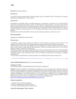 119
Duración: En promedio 24 horas.
Precauciones:
Los niveles de la glucosa deben bajar al menos 50 mg/dL por hora y estabilizar en 200 - 250 mg/dL, por riesgo de
hipoglucemia, hipopotasemia y edema cerebral.
Instrucciones:
Inicialmente se recomienda iniciar con insulina regular por vía intravenosa a la dosis de 10 a 15 UI (0.15 UI/kg),
seguida de una infusión IV de insulina cristalina 5 a 10 U/hora (0.1 UI/kg), disuelta en una solución salina al 0.9%.
Esto se consigue diluyendo 100 U de insulina cristalina en 500 mL de solución salina (1 unidad por cada 5 mL), e ir
ajustando la dosis de acuerdo a los niveles de glicemia que no deben bajar de 200 - 250/dl, momento en el que está
indicado administrar suero glucosado al 5% con los líquidos parenterales y ajustar el goteo según los niveles de
glicemia.
El paciente debe recibir insulina NPH o lenta tan pronto normalice su glicemia y restituya la vía oral.
Efectos indeseables:
Hipoglucemia, hipokalemia, edema cerebral.
Observaciones:
* Administrar solución salina isotónica 0.9%, 1000 mL a chorro durante las primeras 2 horas. 500 mL en las
siguientes 2 horas. 300 mL cada hora, dependiendo de las cifras de presión arterial y presión venosa central.
* Solución de cloruro de potasio (una ampolla contiene 20 mEq de K). Los primeros 1.000 mL de solución salina no
deben contener potasio. Luego añadir 20 mEq de potasio a 1.000 mL de solución salina al 0.9%, si las cifras de
kalemia son iguales o inferiores a 3.5 mEq/litro).
* Monitorizar pH cada hora, administrar bicarbonato de sodio si el pH desciende a menos de 7. Cálculo del déficit
de bicarbonato: HCO3 = HCO3 ideal - HCO3 real (medido) x kg peso x 0.4. Del total dar la tercera parte. Monitorizar
la glicemia, potasio, sodio, bicarbonato, PCO2 y pH y las funciones vitales hasta que el paciente se estabilice
completamente.
* En casos de severa deshidratación y hemoconcentración se usará heparina de bajo peso molecular, SC.
Título: DIABETES MELLITUS (tipo 2) no insulino-dependiente
Codificación CIE 10
E11.9 diabetes mellitus no insulinodependiente sin mención de complicación
Problema: Trastorno metabólico caracterizado por hiperglicemia, como consecuencia de la deficiencia relativa de
insulina e insulina-resistencia, por lo general en obesos mayores de 40 años. Complicaciones vasculares crónicas. El
mayor porcentaje de diabéticos presentan comorbilidades y otros factores de riesgo cardiovascular como obesidad,
sobrepeso, dislipidemias. Se considera afectada a 4 - 6% de la población. La diabetes tipo 2 es una plaga moderna
agravada por el estilo de vida y se considera como irreversible y progresiva. Existe creciente evidencia sobre la
disminución de peso como factor de importancia en la reversión de la diabetes tipo 2.
http://www.medscape.org/viewarticle/781365?src=wnl_cme_revw
Objetivos terapéuticos:
1. Mantener niveles normales de glicemia
2. Prevenir complicaciones vasculares crónicas
3. Prevenir estados hiperglucémicos, hiperosmolares
Terapia No Farmacológica - Dieta y ejercicio:
 