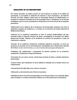 12
EDUCACIÓN DE LOS PRESCRIPTORES
Por razones naturales, los médicos jóvenes son más propensos al cambio en los hábitos de
prescripción, lo cual facilita la aplicación de reformas a nivel universitario y de Atención
Primaria de Salud. Objetivo central para la Prescripción Racional de Medicamentos, es
fomentar la enseñanza sistemática de la Farmacología Clínica o Terapéutica en las Escuelas
de Medicina, para lo cual se recomienda la introducción en el microcurrículo de los siguientes
parámetros.
•Redimensión de los objetivos de los programas de Farmacología, teniendo como base el
diagnóstico específico de problemas y su manejo con los fármacos del Cuadro Nacional de
Medicamentos Básicos.
•Selección de los problemas terapéuticos en base al contexto epidemiológico del país,
poniendo énfasis en Atención Primaria de Salud y privilegiando la formación del médico
general tipo familiar. Selección de los problemas en términos de prevalencia y luego de
importancia o urgencia.
•Solución de los problemas terapéuticos empleando algoritmos racionales, en forma de
protocolos, de acuerdo con las recomendaciones metodológicas de la Organización Mundial
de la Salud. Guide to Good Prescribing, www.who.int/medicines/library/par/ggprescribing/begin.htm.
•Validación del medicamento o tratamiento de elección producto de los protocolos,
empleando la Terapéutica en Base de Evidencias.
•Formación de una cultura virtual, usando bases primarias de datos y portales electrónicos
seleccionados.
•Lectura crítica, para interpretar en forma debida los hallazgos de los estudios clínicos con
medicamentos.
•Incorporación del inglés leído como rutina en el proceso.
•Motivación y entrenamiento para informar al paciente.
•Redefinición del rol de la Farmacología Básica en las Ciencias Clínicas. Sus contenidos deben
estar orientados a un sistema claramente utilitario en la vida práctica de los prescriptores.
 