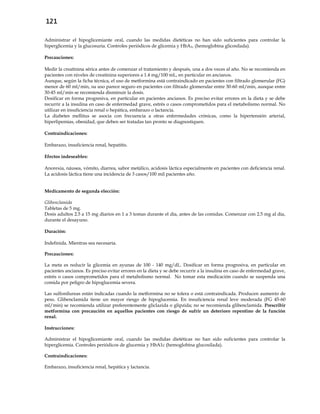 121
Administrar el hipoglicemiante oral, cuando las medidas dietéticas no han sido suficientes para controlar la
hiperglicemia y la glucosuria. Controles periódicos de glicemia y HbA1c (hemoglobina glicosilada).
Precauciones:
Medir la creatinina sérica antes de comenzar el tratamiento y después, una a dos veces al año. No se recomienda en
pacientes con niveles de creatinina superiores a 1.4 mg/100 mL, en particular en ancianos.
Aunque, según la ficha técnica, el uso de metformina está contraindicado en pacientes con filtrado glomerular (FG)
menor de 60 ml/min, su uso parece seguro en pacientes con filtrado glomerular entre 30-60 ml/min, aunque entre
30-45 ml/min se recomienda disminuir la dosis.
Dosificar en forma progresiva, en particular en pacientes ancianos. Es preciso evitar errores en la dieta y se debe
recurrir a la insulina en caso de enfermedad grave, estrés o casos comprometidos para el metabolismo normal. No
utilizar en insuficiencia renal o hepática, embarazo o lactancia.
La diabetes mellitus se asocia con frecuencia a otras enfermedades crónicas, como la hipertensión arterial,
hiperlipemias, obesidad, que deben ser tratadas tan pronto se diagnostiquen.
Contraindicaciones:
Embarazo, insuficiencia renal, hepatitis.
Efectos indeseables:
Anorexia, náusea, vómito, diarrea, sabor metálico, acidosis láctica especialmente en pacientes con deficiencia renal.
La acidosis láctica tiene una incidencia de 3 casos/100 mil pacientes año.
Medicamento de segunda elección:
Glibenclamida
Tabletas de 5 mg.
Dosis adultos 2.5 a 15 mg diarios en 1 a 3 tomas durante el día, antes de las comidas. Comenzar con 2.5 mg al día,
durante el desayuno.
Duración:
Indefinida. Mientras sea necesaria.
Precauciones:
La meta es reducir la glicemia en ayunas de 100 - 140 mg/dL. Dosificar en forma progresiva, en particular en
pacientes ancianos. Es preciso evitar errores en la dieta y se debe recurrir a la insulina en caso de enfermedad grave,
estrés o casos comprometidos para el metabolismo normal. No tomar esta medicación cuando se suspenda una
comida por peligro de hipoglucemia severa.
Las sulfonilureas están indicadas cuando la metformina no se tolera o está contraindicada. Producen aumento de
peso. Glibenclamida tiene un mayor riesgo de hipoglucemia. En insuficiencia renal leve moderada (FG 45-60
ml/min) se recomienda utilizar preferentemente gliclazida o glipzida; no se recomienda glibenclamida. Prescribir
metformina con precaución en aquellos pacientes con riesgo de sufrir un deterioro repentino de la función
renal.
Instrucciones:
Administrar el hipoglicemiante oral, cuando las medidas dietéticas no han sido suficientes para controlar la
hiperglicemia. Controles periódicos de glucemia y HbA1c (hemoglobina glucosilada).
Contraindicaciones:
Embarazo, insuficiencia renal, hepática y lactancia.
 