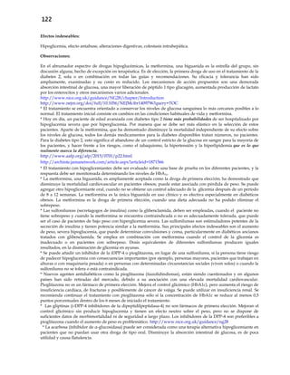 122
Efectos indeseables:
Hipoglicemia, efecto antabuse, alteraciones digestivas, colestasis intrahepática.
Observaciones:
En el abrumador espectro de drogas hipoglucémicas, la metformina, una biguanida es la estrella del grupo, sin
discusión alguna, hecho de excepción en terapéutica. Es de elección, la primera droga de uso en el tratamiento de la
diabetes 2, sola o en combinación en todas las guías y recomendaciones. Su eficacia y tolerancia han sido
ampliamente, examinadas y su costo es reducido. Los mecanismos de acción propuestos son una demorada
absorción intestinal de glucosa, una mayor liberación de péptido 1 tipo glucagón, aumentada producción de lactato
por los enterocitos y otros mecanismos varios adicionales.
http://www.nice.org.uk/guidance/NG28/chapter/Introduction
http://www.nejm.org/doi/full/10.1056/NEJMcibr1409796?query=TOC
* El tratamiento se encuentra orientado a conservar los niveles de glucosa sanguínea lo más cercanos posibles a lo
normal. El tratamiento inicial consiste en cambios en las condiciones habituales de vida y metformina.
* Hoy en día, un paciente de edad avanzada con diabetes tipo 2 tiene más probabilidades de ser hospitalizado por
hipoglucemia severa que por hiperglucemia. Por manera que se debe ser más elástico en la selección de estos
pacientes. Aparte de la metformina, que ha demostrado disminuye la mortalidad independiente de su efecto sobre
los niveles de glucosa, todos los demás medicamentos para la diabetes disponibles tratan números, no pacientes.
Para la diabetes tipo 2, esto significa el abandono de un control estricto de la glucosa en sangre para la mayoría de
los pacientes, y hacer frente a los riesgos, como el tabaquismo, la hipertensión y la hiperlipidemia que es lo que
realmente marca la diferencia.
http://www.aafp.org/afp/2015/0701/p22.html
http://archinte.jamanetwork.com/article.aspx?articleid=1871566
* El tratamiento con hipoglicemiantes debe ser evaluado sobre una base de prueba en los diferentes pacientes, y la
respuesta debe ser monitoreada determinando los niveles de HbA1c.
* La metformina, una biguanida, es ampliamente aceptada como la droga de primera elección; ha demostrado que
disminuye la mortalidad cardiovascular en pacientes obesos; puede estar asociada con pérdida de peso. Se puede
agregar otro hipoglicemiante oral, cuando no se obtiene un control adecuado de la glicemia después de un período
de 8 a 12 semanas. La metformina es la única biguanida en uso clínico y es efectiva especialmente en diabéticos
obesos. La metformina es la droga de primera elección, cuando una dieta adecuada no ha podido eliminar el
sobrepeso.
* Las sulfonilureas (secretagogos de insulina) como la glibenclamida, deben ser empleadas, cuando el paciente no
tiene sobrepeso y cuando la metformina se encuentra contraindicada o no es adecuadamente tolerada, que puede
ser el caso de pacientes de bajo peso con hiperglicemia severa. Las sulfonilureas son estimuladores potentes de la
secreción de insulina y tienen potencia similar a la metformina. Sus principales efectos indeseables son el aumento
de peso, severa hipoglucemia, que puede determinar convulsiones y coma, particularmente en diabéticos ancianos
tratados con glibenclamida. Se emplea en combinación con metformina cuando el control de la glicemia es
inadecuado o en pacientes con sobrepeso. Dosis equivalentes de diferentes sulfonilureas producen iguales
resultados, en la disminución de glicemia en ayunas.
* Se puede añadir un inhibidor de la iDPP-4 o pioglitazona, en lugar de una sulfonilurea, si la persona tiene riesgo
de padecer hipoglucemia con consecuencias importantes (por ejemplo, personas mayores, pacientes que trabajan en
alturas o con maquinaria pesada) o en personas con determinadas circunstancias sociales (viven solos) o cuando la
sulfonilurea no se tolera o está contraindicada.
* Nuevos agentes antidiabéticos como la pioglitazona (tiazolidindionas), están siendo cuestionados y en algunos
países han sido retiradas del mercado, debido a su asociación con una elevada mortalidad cardiovascular.
Pioglitazona no es un fármaco de primera elección. Mejora el control glicémico (HbA1c), pero aumenta el riesgo de
insuficiencia cardiaca, de fracturas y posiblemente de cáncer de vejiga. Se puede utilizar en insuficiencia renal. Se
recomienda continuar el tratamiento con pioglitazona sólo si la concentración de HbA1c se reduce al menos 0,5
puntos porcentuales dentro de los 6 meses de iniciado el tratamiento.
* Las gliptinas (i-DPP-4 inhibidores de la dipeptidilpeptidasa-4) no son fármacos de primera elección. Mejoran el
control glicémico sin producir hipoglucemia y tienen un efecto neutro sobre el peso, pero no se dispone de
suficientes datos de morbimortalidad ni de seguridad a largo plazo. Los inhibidores de la DPP-4 son preferibles a
pioglitazona cuando el aumento de peso es problemático. http://www.nice.org.uk/guidance/ng28
* La acarbosa (inhibidor de α-glucosidasa) puede ser considerada como una terapia alternativa hipoglicemiante en
pacientes que no puedan usar otra droga de tipo oral. Disminuye la absorción intestinal de glucosa, es de poca
utilidad y causa flatulencia.
 