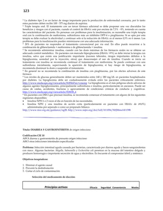 123
* La diabetes tipo 2 es un factor de riesgo importante para la producción de enfermedad coronaria, por lo tanto
estos pacientes deben recibir 100 - 375 mg diarios de aspirina.
* Triple terapia oral. El tratamiento con un tercer fármaco adicional se debe proponer una vez discutidos los
beneficios y riesgos con el paciente, cuando el control de HbA1c está por encima de 7,5% - 8%, teniendo en cuenta
las características del paciente. En personas con problemas para la insulinización, es razonable una triple terapia
oral con la combinación de metformina, sulfonilurea más un inhibidor DPP-4 o pioglitazona. Si se opta por esta
terapia se debe evaluar la efectividad y continuar solo si la reducción de HbA1c es al menos 0,5% en 6 meses. Los
problemas para la insulinización pueden minimizarse con una adecuada información.
* 20% de pacientes no responden al tratamiento convencional por vía oral. En ellos puede recurrirse a la
combinación de glibenclamida + metformina o de glibenclamida + insulina.
* Se recomienda administrar insulina, cuando con las dosis máximas de los fármacos orales no se obtiene un
adecuado control metabólico. En pacientes con marcada hiperglucemia (HbA1c >9%) se debe iniciar la terapia con
insulina, salvo que exista una justificación importante (razones laborales, riesgos importantes debidos a la
hipoglucemia, ansiedad por la inyección, otros) que desaconsejen el uso de insulina. Cuando se inicia un
tratamiento con insulina se recomienda continuar el tratamiento con metformina. Se puede continuar con una
sulfonilurea inicialmente, supervisando la aparición de hipoglucemia; si hay riesgo de hipoglucemia, se
recomienda disminuir la dosis o suspender el tratamiento.
* En general no se recomienda la combinación de insulina con pioglitazona, por los efectos adversos de este
fármaco.
* Los niveles de glucosa generalmente deben ser mantenidos entre 140 y 180 mg/dL en pacientes hospitalizados
por diabetes. La hipoglicemia debe ser cuidadosamente evitada entre los pacientes críticamente enfermos.
http://www.medscape.org/viewarticle/818564?src=cmemp La hipoglicemia es el más peligroso efecto adverso de
algunos agentes hipoglicemiantes, principalmente sulfonilurea e insulina, particularmente en ancianos. Puede ser
causa de caídas, accidentes, fracturas y agravamiento de condiciones crónicas de conducta y cognitivas.
http://www.medscape.org/viewarticle/818038_4
* En pacientes con DM 2 que precisan insulina, se recomienda comenzar el tratamiento con alguno de los siguientes
regímenes disponibles:
 Insulina NPH 1 o 2 veces al día en función de las necesidades.
 Insulina NPH y una insulina de acción corta (particularmente en pacientes con HbA1c de ≥9,0%)
administradas por separado o como un preparado bifásico.
http://www.nice.org.uk/guidance/ng28, http://www.nejm.org/doi/full/10.1056/NEJMms1411398
Título: DIARREA Y GASTROENTERITIS de origen infeccioso
Codificación CIE 10
A09.X diarrea y gastroenteritis de presunto origen infeccioso
A08.5 otras infecciones intestinales especificadas
Problema: Infección intestinal aguda causada por bacterias, caracterizada por diarrea aguda y heces sanguinolentas
con moco. Algunas bacterias: Shigella, Salmonella y Escherichia coli penetran en la mucosa del intestino delgado y
producen hemorragia e importante secreción de agua y electrolitos. Es frecuente el compromiso febril y sistémico.
Objetivos terapéuticos:
1. Eliminar el agente causal
2. Prevenir la deshidratación
3. Cortar el ciclo de contaminación
Selección del medicamento de elección:
Principios activos Eficacia Seguridad Conveniencia Niveles
 