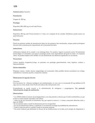 126
Sustancia activa: ibuprofeno
Presentación:
Grageas de 200 mg.
Posología:
Ibuprofeno 400 a 800 mg vía oral cada 8 horas
Instrucciones:
Ibuprofeno 400 mg cada 8 horas durante 2 o 3 días, con o después de las comidas. Diclofenaco puede usarse con
igual indicación.
Duración:
Desde las primeras señales de menstruación hasta los dos primeros días menstruales, aunque puede prolongarse
durante toda la menstruación, dependiendo de la intensidad del dolor.
Instrucciones:
Administrar después de la comida o con estómago lleno. No masticar. Ingerir en posición erecta. El tratamiento
farmacológico es sintomático, por tanto la posología puede variar dependiendo del grado de dolor y la respuesta
clínica. Se pueden emplear otros AINES; no se ha demostrado una diferencia significativa en sus efectos.
Precauciones:
Valorar beneficio terapéutico/riesgo, en pacientes con patología gastrointestinal, renal, hepática, cardíaca o
hipersensibilidad.
Efectos indeseables:
Dispepsia, náusea, vómito, diarrea, epigastralgia son ocasionales. Otros posibles efectos secundarios son vértigo,
somnolencia e insomnio, prurito y erupciones cutáneas.
Medicamento de segunda elección:
Fluoxetina
Con frecuencia, los síntomas sicológicos son predominantes, en cuyo caso se recomienda 20 mg (tabletas de 20
mg), una vez al día, desde el día 18 del ciclo hasta el día 2 del próximo ciclo.
Eventualmente se puede recurrir a la administración de estrógenos + progestágenos. Ver protocolo
Anticoncepción, terapia de combinación.
Observaciones:
* Los AINES inhiben la síntesis de prostaglandinas y son más potentes y eficaces que el ácido acetilsalicílico, ya que
el útero es relativamente insensible a éste último.
* Antes de dar por fracasado el tratamiento, hay que esperar al menos 4 - 6 meses, ensayando diferentes dosis y
tipos de AINES.
* Se recomienda reposo cuando la dismenorrea provoca incapacidad.
* En caso de dismenorrea intensa, a repetición, se recomienda investigar la posibilidad de endometriosis.
* Tratar la infección pélvica o genital cuando se encuentre presente.
* No existe evidencia que demuestre la eficacia de las modificaciones en la dieta, de la terapia de relajamiento o
 
