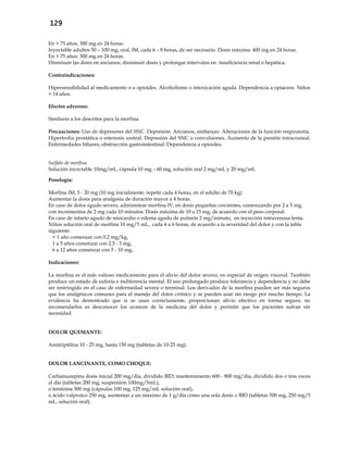 129
En > 75 años, 300 mg en 24 horas.
Inyectable adultos 50 – 100 mg, oral, IM, cada 6 – 8 horas, de ser necesario. Dosis máxima: 400 mg en 24 horas.
En > 75 años: 300 mg en 24 horas.
Disminuir las dosis en ancianos; disminuir dosis y prolongar intervalos en insuficiencia renal o hepática.
Contraindicaciones:
Hipersensibilidad al medicamento o a opioides. Alcoholismo o intoxicación aguda. Dependencia a opiáceos. Niños
< 14 años.
Efectos adversos:
Similares a los descritos para la morfina.
Precauciones: Uso de depresores del SNC. Depresión. Ancianos, embarazo. Alteraciones de la función respiratoria.
Hipertrofia prostática o estenosis uretral. Depresión del SNC o convulsiones. Aumento de la presión intracraneal.
Enfermedades biliares, obstrucción gastrointestinal. Dependencia a opioides.
Sulfato de morfina
Solución inyectable 10mg/mL, cápsula 10 mg – 60 mg, solución oral 2 mg/mL y 20 mg/mL
Posología:
Morfina IM, 5 - 20 mg (10 mg inicialmente, repetir cada 4 horas, en el adulto de 70 kg).
Aumentar la dosis para analgesia de duración mayor a 4 horas.
En caso de dolor agudo severo, administrar morfina IV, en dosis pequeñas crecientes, comenzando por 2 a 5 mg,
con incrementos de 2 mg cada 10 minutos. Dosis máxima de 10 a 15 mg, de acuerdo con el peso corporal.
En caso de infarto agudo de miocardio o edema agudo de pulmón 2 mg/minuto, en inyección intravenosa lenta.
Niños solución oral de morfina 10 mg/5 mL, cada 4 a 6 horas, de acuerdo a la severidad del dolor y con la tabla
siguiente:
- < 1 año comenzar con 0.2 mg/kg,
- 1 a 5 años comenzar con 2.5 - 5 mg,
- 6 a 12 años comenzar con 5 - 10 mg.
Indicaciones:
La morfina es el más valioso medicamento para el alivio del dolor severo, en especial de origen visceral. También
produce un estado de euforia e indiferencia mental. El uso prolongado produce tolerancia y dependencia y no debe
ser restringido en el caso de enfermedad severa o terminal. Los derivados de la morfina pueden ser más seguros
que los analgésicos comunes para el manejo del dolor crónico y se pueden usar sin riesgo por mucho tiempo. La
evidencia ha demostrado que si se usan correctamente, proporcionan alivio efectivo en forma segura; no
recomendarlos es desconocer los avances de la medicina del dolor y permitir que los pacientes sufran sin
necesidad.
DOLOR QUEMANTE:
Amitriptilina 10 - 25 mg, hasta 150 mg (tabletas de 10-25 mg).
DOLOR LANCINANTE, COMO CHOQUE:
Carbamazepina dosis inicial 200 mg/día, dividido BID; mantenimiento 600 - 800 mg/día, dividido dos o tres veces
al día (tabletas 200 mg, suspensión 100mg/5mL),
o fenitoina 300 mg (cápsulas 100 mg, 125 mg/mL solución oral),
o ácido valproico 250 mg, aumentar a un máximo de 1 g/día como una sola dosis o BID (tabletas 500 mg, 250 mg/5
mL, solución oral).
 