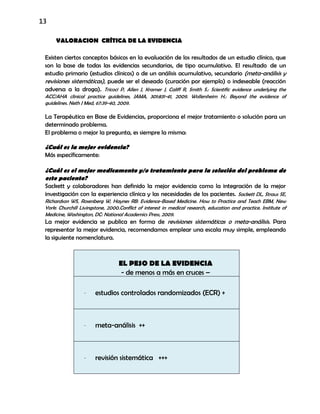 13
VALORACION CRÍTICA DE LA EVIDENCIA
Existen ciertos conceptos básicos en la evaluación de los resultados de un estudio clínico, que
son la base de todas las evidencias secundarias, de tipo acumulativo. El resultado de un
estudio primario (estudios clínicos) o de un análisis acumulativo, secundario (meta-análisis y
revisiones sistemáticas), puede ser el deseado (curación por ejemplo) o indeseable (reacción
adversa a la droga). Tricoci P, Allen J, Kramer J, Califf R, Smith S.: Scientific evidence underlying the
ACC/AHA clinical practice guidelines, JAMA, 301:831-41, 2009. Wollersheim H.: Beyond the evidence of
guidelines. Neth J Med, 67:39-40, 2009.
La Terapéutica en Base de Evidencias, proporciona el mejor tratamiento o solución para un
determinado problema.
El problema o mejor la pregunta, es siempre la misma:
¿Cuál es la mejor evidencia?
Más específicamente:
¿Cuál es el mejor medicamento y/o tratamiento para la solución del problema de
este paciente?
Sackett y colaboradores han definido la mejor evidencia como la integración de la mejor
investigación con la experiencia clínica y las necesidades de los pacientes. Sackett DL, Straus SE,
Richardson WS, Rosenberg W, Haynes RB: Evidence-Based Medicine. How to Practice and Teach EBM, New
York: Churchill Livingstone, 2000.Conflict of interest in medical research, education and practice. Institute of
Medicine, Washington, DC: National Academics Press, 2009.
La mejor evidencia se publica en forma de revisiones sistemáticas o meta-análisis. Para
representar la mejor evidencia, recomendamos emplear una escala muy simple, empleando
la siguiente nomenclatura.
EL PESO DE LA EVIDENCIA
- de menos a más en cruces –
- estudios controlados randomizados (ECR) +
- meta-análisis ++
- revisión sistemática +++
 
