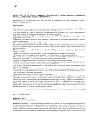 130
COMPRESIÓN DE UN TRONCO NERVIOSO, INFILTRACIÓN DE TEJIDOS BLANDOS, DISTENSIÓN
VISCERAL, AUMENTO DE PRESIÓN INTRACRANEAL:
Dexametazona 4 -8 mg, una a cuatro veces al día, o 4 -8 mg, SC, una a cuatro veces al día (tabletas de 4 y 8 mg,
solución inyectable mg/mL).
Observaciones:
* La inflamación es un componente frecuente del trauma y el dolor. El ácido acetilsalicílico y los AINES son
medicamentos que están indicados en el manejo terapéutico de la inflamación.
* En niños menores de 2 años, el empleo de AINES es motivo de controversia, por cuanto pueden producir
hemorragia digestiva superior u otras complicaciones de la misma naturaleza.
* El salicilato dietilamina al 10% o el salicilato trietanolamina al 10 - 15%, aplicado en forma tópica, puede
proporcionar alivio adicional.
* En niños el medicamento de elección como analgésico y antipirético es el paracetamol (acetaminofen). Carece de
acción anti-inflamatoria.
* Los inhibidores Cox2 han sido retirados del mercado.
* El objetivo del tratamiento debe ser el control continuo del dolor (24 horas.) empleando un esquema de posología
regular. La terapia con opioides debe ser iniciada cuando el paracetamol, la aspirina, o los AINES no producen la
analgesia suficiente.
* De acuerdo con recientes evidencias de meta - análisis, los AINES producen mayor analgesia que el paracetamol o
aspirina + codeína.
* La adición de codeína 60 mg al paracetamol 500 mg, produce un modesto aumento de la analgesia.
* El fentanilo es 100 veces más potente que la morfina y su utilización debe ser únicamente hospitalaria.
* Las formulaciones con opioides de larga acción no proveen un mejor control del dolor, pero mejoran la aceptación
y comodidad del paciente. Las dosis orales de opiáceos son equivalentes a las rectales.
* La dosis parenteral de los opioides es igual a la mitad de la dosis oral, usualmente subcutánea.
* La dosis inicial debe ser reducida en pacientes que son muy sensibles a la acción de los opioides. La dosis debe ser
reducida en pacientes más sensibles: ancianos, sufrimiento renal o hepático.
* En pacientes con cáncer se debe comenzar el tratamiento del dolor siguiendo la misma secuencia señalada en
dolor de leve intensidad.
* Se ha exagerado el potencial tóxico de la morfina y derivados. Los periodos cortos de administración no producen
dependencia. En caso de enfermedades avanzadas como el cáncer, puede ser necesario el aumento progresivo de la
dosis con el tiempo, práctica que es aconsejable.
* Usar morfina con prudencia en caso de choque o hipovolemia.
* Se ha alcanzado un considerable desarrollo en vías de administración, dosificación y fabricación de morfina. Se
alerta sobre los perjuicios que acarrea a los pacientes la excesiva preocupación médica por los efectos adictivos de la
morfina en la terapia contra el dolor, aún más en los países pobres, donde el acceso a la morfina es más limitado y
donde reside la mayor parte de la población que muere de cáncer o SIDA. La posibilidad de que la morfina genere
adicción y propicie crisis respiratorias, son las dos grandes preocupaciones que llevan a la comunidad médica
internacional a desaconsejar su uso. En la práctica se relativizan estos temores, porque menos de uno de cada 10.000
pacientes a los que se les prescribe morfina desarrolla adicción.
Título: ENDOMETRIOSIS
Codificación CIE 10
N80.9 endometriosis no especificada
Problema: Implantación y crecimiento de tejido endometrial funcional fuera de la cavidad uterina, generalmente en
la superficie peritoneal de varios órganos abdominales, en particular ovarios y sitios adyacentes. El endometrio
ectópico experimenta las mismas variaciones cíclicas que el endometrio habitual y tiene capacidad para crecer y
sangrar. El sangrado endometrial produce tejido fibroso que interfiere con la función de los órganos afectados. La
endometriosis se produce cuando las glándulas y el estroma endometrial crecen en la superficie peritoneal, ovarios
 