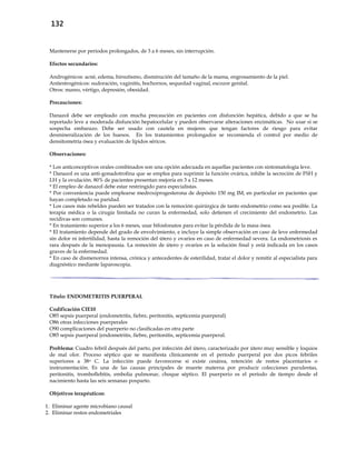 132
Mantenerse por períodos prolongados, de 3 a 6 meses, sin interrupción.
Efectos secundarios:
Androgénicos: acné, edema, hirsutismo, disminución del tamaño de la mama, engrosamiento de la piel.
Antiestrogénicos: sudoración, vaginitis, bochornos, sequedad vaginal, escozor genital.
Otros: mareo, vértigo, depresión, obesidad.
Precauciones:
Danazol debe ser empleado con mucha precaución en pacientes con disfunción hepática, debido a que se ha
reportado leve a moderada disfunción hepatocelular y pueden observarse alteraciones enzimáticas. No usar si se
sospecha embarazo. Debe ser usado con cautela en mujeres que tengan factores de riesgo para evitar
desmineralización de los huesos. En los tratamientos prolongados se recomienda el control por medio de
densitometría ósea y evaluación de lípidos séricos.
Observaciones:
* Los anticonceptivos orales combinados son una opción adecuada en aquellas pacientes con sintomatología leve.
* Danazol es una anti-gonadotrofina que se emplea para suprimir la función ovárica, inhibe la secreción de FSH y
LH y la ovulación. 80% de pacientes presentan mejoría en 3 a 12 meses.
* El empleo de danazol debe estar restringido para especialistas.
* Por conveniencia puede emplearse medroxiprogesterona de depósito 150 mg IM, en particular en pacientes que
hayan completado su paridad.
* Los casos más rebeldes pueden ser tratados con la remoción quirúrgica de tanto endometrio como sea posible. La
terapia médica o la cirugía limitada no curan la enfermedad, solo detienen el crecimiento del endometrio. Las
recidivas son comunes.
* En tratamiento superior a los 6 meses, usar bifosfonatos para evitar la pérdida de la masa ósea.
* El tratamiento depende del grado de envolvimiento, e incluye la simple observación en caso de leve enfermedad
sin dolor ni infertilidad, hasta la remoción del útero y ovarios en caso de enfermedad severa. La endometriosis es
rara después de la menopausia. La remoción de útero y ovarios es la solución final y está indicada en los casos
graves de la enfermedad.
* En caso de dismenorrea intensa, crónica y antecedentes de esterilidad, tratar el dolor y remitir al especialista para
diagnóstico mediante laparoscopia.
Título: ENDOMETRITIS PUERPERAL
Codificación CIE10
O85 sepsis puerperal (endometritis, fiebre, peritonitis, septicemia puerperal)
O86 otras infecciones puerperales
O90 complicaciones del puerperio no clasificadas en otra parte
O85 sepsis puerperal (endometritis, fiebre, peritonitis, septicemia puerperal.
Problema: Cuadro febril después del parto, por infección del útero, caracterizado por útero muy sensible y loquios
de mal olor. Proceso séptico que se manifiesta clínicamente en el período puerperal por dos picos febriles
superiores a 38o C. La infección puede favorecerse si existe cesárea, retención de restos placentarios o
instrumentación. Es una de las causas principales de muerte materna por producir colecciones purulentas,
peritonitis, tromboflebitis, embolia pulmonar, choque séptico. El puerperio es el período de tiempo desde el
nacimiento hasta las seis semanas posparto.
Objetivos terapéuticos:
1. Eliminar agente microbiano causal
2. Eliminar restos endometriales
 