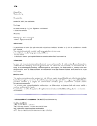 136
Citrato 2.9 g.
Glucosa 13.5 g.
Presentación:
Sobres con polvo para prepararla
Posología:
En niños 50 a 100 mL/kg/día, repartidos cada 2 horas
4 sobres por episodio
Duración:
El tiempo que dure la fase aguda.
Adultos - según la necesidad
Instrucciones:
- La preparación del suero oral debe realizarse diluyendo el contenido del sobre en un litro de agua hervida durante
diez minutos.
- Una solución de contenido parecido puede ser preparada en forma casera.
- La solución una vez abierta o preparada dura 24 horas.
- Evitar el destete.
- En adultos, la diarrea aguda generalmente no necesita de una dieta líquida estricta.
Precauciones:
La causa más frecuente de diarrea infantil durante los dos primeros años de edad es viral. Es una forma clínica
autolimitada en el tiempo y evoluciona positivamente con hidratación exclusivamente, de preferencia oral. En
niños, se encuentran particularmente contraindicados los antidiarréicos y se debe restituir la alimentación lo más
rápido posible, luego de haber realizado la rehidratación inicial. La alimentación debe ser la usual y en forma
fraccionada.
Observaciones:
* En adultos, en caso de una fase aguda severa más fiebre, se sugiere la posibilidad de una infección intestinal por
bacilos Gram negativos y el empleo de antibióticos; cuando no se presente fiebre se sugiere la posibilidad de una
parasitosis intestinal y el empleo del antiparasitario específico, previa determinación mediante examen
microscópico de las heces.
* En los niños están contraindicados los antidiarréicos y se debe restituir la alimentación lo más pronto posible o
mantener la alimentación blanda.
* Administrar a los niños 20 mg. diarios de suplementos de zinc durante 10 a 14 días (10 mg. diarios a los menores
de seis meses).
Título: ENFERMEDAD DIARREICA AGUDA (con deshidratación)
Codificación CIE 10:
A08.0 enteritis debida a rotavirus
A08.4 infección intestinal viral, sin otra especificación
A08.5 otras infecciones intestinales especificadas
A09.X diarrea y gastroenteritis de presunto origen infeccioso
 