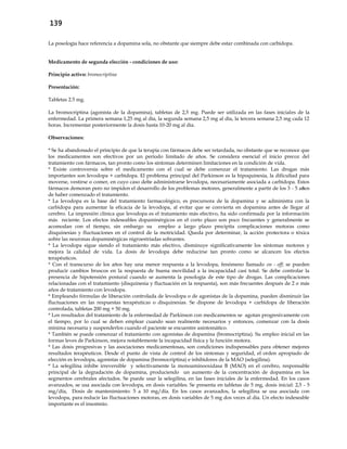 139
La posología hace referencia a dopamina sola, no obstante que siempre debe estar combinada con carbidopa.
Medicamento de segunda elección - condiciones de uso:
Principio activo: bromocriptina
Presentación:
Tabletas 2.5 mg.
La bromocriptina (agonista de la dopamina), tabletas de 2,5 mg. Puede ser utilizada en las fases iniciales de la
enfermedad. La primera semana 1,25 mg al día, la segunda semana 2,5 mg al día, la tercera semana 2,5 mg cada 12
horas. Incrementar posteriormente la dosis hasta 10-20 mg al día.
Observaciones:
* Se ha abandonado el principio de que la terapia con fármacos debe ser retardada, no obstante que se reconoce que
los medicamentos son efectivos por un período limitado de años. Se considera esencial el inicio precoz del
tratamiento con fármacos, tan pronto como los síntomas determinen limitaciones en la condición de vida.
* Existe controversia sobre el medicamento con el cual se debe comenzar el tratamiento. Las drogas más
importantes son levodopa + carbidopa. El problema principal del Parkinson es la hipoquinesia, la dificultad para
moverse, vestirse o comer, en cuyo caso debe administrarse levodopa, necesariamente asociada a carbidopa. Estos
fármacos demoran pero no impiden el desarrollo de los problemas motores, generalmente a partir de los 3 - 5 años
de haber comenzado el tratamiento.
* La levodopa es la base del tratamiento farmacológico, es precursora de la dopamina y se administra con la
carbidopa para aumentar la eficacia de la levodopa, al evitar que se convierta en dopamina antes de llegar al
cerebro. La impresión clínica que levodopa es el tratamiento más efectivo, ha sido confirmada por la información
más reciente. Los efectos indeseables dopaminérgicos en el corto plazo son poco frecuentes y generalmente se
acomodan con el tiempo, sin embargo su empleo a largo plazo precipita complicaciones motoras como
disquinesias y fluctuaciones en el control de la motricidad. Queda por determinar, la acción protectora o tóxica
sobre las neuronas dopaminérgicas nigroestriadas sobrantes.
* La levodopa sigue siendo el tratamiento más efectivo, disminuye significativamente los síntomas motores y
mejora la calidad de vida. La dosis de levodopa debe reducirse tan pronto como se alcancen los efectos
terapéuticos.
* Con el transcurso de los años hay una menor respuesta a la levodopa, fenómeno llamado on - off; se pueden
producir cambios bruscos en la respuesta de buena movilidad a la incapacidad casi total. Se debe controlar la
presencia de hipotensión postural cuando se aumenta la posología de este tipo de drogas. Las complicaciones
relacionadas con el tratamiento (disquinesia y fluctuación en la respuesta), son más frecuentes después de 2 o más
años de tratamiento con levodopa.
* Empleando fórmulas de liberación controlada de levodopa o de agonistas de la dopamina, pueden disminuir las
fluctuaciones en las respuestas terapéuticas o disquinesias. Se dispone de levodopa + carbidopa de liberación
controlada, tabletas 200 mg + 50 mg.
* Los resultados del tratamiento de la enfermedad de Parkinson con medicamentos se agotan progresivamente con
el tiempo, por lo cual se deben emplear cuando sean realmente necesarios y entonces, comenzar con la dosis
mínima necesaria y suspenderlos cuando el paciente se encuentre asintomático.
* También se puede comenzar el tratamiento con agonistas de dopamina (bromocriptina). Su empleo inicial en las
formas leves de Parkinson, mejora notablemente la incapacidad física y la función motora.
* Las dosis progresivas y las asociaciones medicamentosas, son condiciones indispensables para obtener mejores
resultados terapéuticos. Desde el punto de vista de control de los síntomas y seguridad, el orden apropiado de
elección es levodopa, agonistas de dopamina (bromocriptina) e inhibidores de la MAO (selegilina).
* La selegilina inhibe irreversible y selectivamente la monoaminooxidasa B (MAO) en el cerebro, responsable
principal de la degradación de dopamina, produciendo un aumento de la concentración de dopamina en los
segmentos cerebrales afectados. Se puede usar la selegilina, en las fases iniciales de la enfermedad. En los casos
avanzados, se usa asociada con levodopa, en dosis variables. Se presenta en tabletas de 5 mg, dosis inicial: 2,5 - 5
mg/día, Dosis de mantenimiento: 5 a 10 mg/día. En los casos avanzados, la selegilina se usa asociada con
levodopa, para reducir las fluctuaciones motoras, en dosis variables de 5 mg dos veces al día. Un efecto indeseable
importante es el insomnio.
 