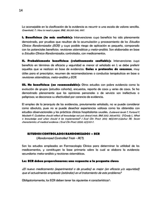 14
Lo aconsejable en la clasificación de la evidencia es recurrir a una escala de valores sencilla.
Greenhald, T.: How to read a paper, BMJ, 315:243-246, 1997.
I. Beneficiosa (la más confiable): Intervenciones cuyo beneficio ha sido plenamente
demostrado, por pruebas que resultan de la acumulación y procesamiento de los Estudios
Clínicos Randomizados (ECR) y cuyo posible riesgo de aplicación es pequeño, comparado
con los potenciales beneficios: revisiones sistemáticas y meta-análisis. Son elaboradas en base
a Estudios Clínicos Randomizados, controlados, con medicamentos.
II. Probablemente beneficiosa (relativamente confiable): Intervenciones cuyo
beneficio en términos de eficacia y seguridad es menor al señalado en I; se debe preferir
aquellas que se realizan en base de evidencias: Guías o protocolos de consenso, muy
útiles para el prescriptor, resumen de recomendaciones o conductas terapéuticas en base a
revisiones sistemáticas, meta-análisis y ECR.
III. No beneficiosa (no recomendable): Otros estudios con pobre evidencia como la
evolución de grupos (estudios cohorte), encuestas, reporte de casos y series de casos. Se ha
demostrado plenamente que las opiniones personales o de servicio son inefectivas o
peligrosas; se desconoce su efectividad por carencia de evidencia.
El empleo de la jerarquía de las evidencias, previamente señalado, no se puede considerar
como absoluto, pues no se puede desechar experiencias valiosas como las obtenidas con
estudios observacionales y las prácticas clínicas hospitalarias usuales. Zuiderent-Jerak T, Forland F,
Macbeth F. Guidelines should reflect all knowledge not just clinical trials. BMJ 2012; 345:e6702. O'Grady L. What
is knowledge and when should it be implemented? J Eval Clin Pract 2012; 18(5):951-3.Upshur RE. Seven
characteristics of medical evidence. J Eval Clin Pract 2000; 6(2):93-7.
ESTUDIOSCONTROLADOSRANDOMIZADOS – ECR
(Randomized Controlled Trials - RCT)
Son los estudios empleados en Farmacología Clínica para determinar la utilidad de los
medicamentos, y constituyen la base primaria sobre la cual se elabora la evidencia
secundaria: meta-análisis y revisiones sistemáticas.
Los ECR deben proporcionarnos una respuesta a la pregunta clave:
¿El nuevo medicamento (experimental o de prueba) es mejor (en eficacia y/o seguridad)
que el actualmente empleado (estándar) en el tratamiento de este problema?
Obligatoriamente, los ECR deben tener las siguientes 4 características*:
 