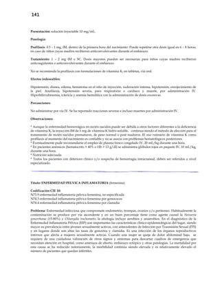 141
Presentación: solución inyectable 10 mg/mL.
Posología:
Profilaxis: 0.5 – 1 mg, IM, dentro de la primera hora del nacimiento. Puede repetirse otra dosis igual en 6 – 8 horas,
en caso de niños cuyas madres recibieron anticonvulsivantes durante el embarazo.
Tratamiento: 1 – 2 mg IM o SC. Dosis mayores pueden ser necesarias para niños cuyas madres recibieron
anticoagulantes o anticonvulsivantes durante el embarazo.
No se recomienda la profilaxis con formulaciones de vitamina K, en tabletas, vía oral.
Efectos indeseables:
Hipotensión, disnea, edema, hematoma en el sitio de inyección, sudoración intensa, hipotensión, enrojecimiento de
la piel. Anafilaxia, hipotensión severa, paro respiratorio o cardíaco y muerte, por administración IV.
Hiperbilirrubinemia, ictericia y anemia hemolítica con la administración de dosis excesivas.
Precauciones:
No administrar por vía IV. Se ha reportado reacciones severas e incluso muertes por administración IV.
Observaciones:
* Aunque la enfermedad hemorrágica en recién nacidos puede ser debida a otros factores diferentes a la deficiencia
de vitamina K, la inyección IM de 1 mg de vitamina K hidro-soluble, continua siendo el método de elección para el
tratamiento de recién nacidos prematuros, de peso normal o post maduros. El uso rutinario de vitamina K como
profilaxis al momento del nacimiento es confiable y no se asocia con problemas hematológicos posteriores.
* Eventualmente pude recomendarse el empleo de plasma fresco congelado IV, 20 mL/kg durante una hora.
* En pacientes anémicos (hematocrito > 40% o Hb > 13 g/dl) se administra glóbulos rojos en paquete IV, 10 mL/kg,
durante una hora.
* Nutrición adecuada.
* Todos los pacientes con deterioro clínico y/o sospecha de hemorragia intracraneal, deben ser referidos a nivel
especializado.
Título: ENFERMEDAD PELVICA INFLAMATORIA (femenina)
Codificación CIE 10:
N73.9 enfermedad inflamatoria pélvica femenina, no especificada
N74.3 enfermedad inflamatoria pélvica femenina por gonococos
N74.4 enfermedad inflamatoria pélvica femenina por clamidia
Problema: Enfermedad infecciosa que compromete endometrio, trompas, ovarios y/o peritoneo. Habitualmente la
contaminación se produce por vía ascendente y en un buen porcentaje tiene como agente causal la Neisseria
gonorrhoeae (15-80%) y Chlamydia trachomatis; la etiología incluye aerobios y anaerobios. En el diagnóstico de la
Enfermedad Inflamatoria Pélvica (EIP) son importantes las características clínico-epidemiológicas del lugar, siendo
mayor su prevalencia entre jóvenes sexualmente activos, con antecedentes de Infección por Trasmisión Sexual (ITS)
y en lugares donde son altas las tasas de gonorrea y clamidia. Es una infección de los órganos reproductivos
internos que afecta a mujeres sexualmente activas. Cuando una mujer se queja de dolor abdominal bajo, se
requiere de una cuidadosa valoración de otros signos y síntomas para descartar cuadros de emergencia que
necesitan atención en hospital, como amenaza de aborto, embarazo ectópico y otras patologías. La mortalidad por
esta causa se ha reducido notoriamente, la morbilidad continúa siendo elevada y es relativamente elevado el
número de pacientes que quedan infértiles.
 