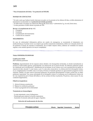 143
* Para el tratamiento del dolor. Ver protocolo de DOLOR.
MANEJO DE CONTACTOS:
* En todo varón que hubiere tenido relaciones sexuales con la paciente en los últimos 60 días, se debe administrar el
tratamiento recomendado en el protocolo de Uretritis purulenta.
* Se debe tratar a la pareja con ceftriaxona 500 mg IM, dosis única + azitromicina 1 g, vía oral, dosis única.
* A estos pacientes se debe ofertar la prueba de VIH
Revisar el cumplimiento de las 4 C:
1. Consejería
2. Condones
3. Cumplimiento del tratamiento
4. Control de los contactos
SEGUIMIENTO:
En caso de enfermedad inflamatoria pélvica sin cuadro de emergencia, se recomienda el tratamiento con
medicamentos en el primer nivel. Las mujeres que reciben tratamiento ambulatorio, deben ser evaluadas dentro de
las primeras 72 horas de iniciado el tratamiento. De no haber mejoría clínica, deberán ser remitidas de manera
urgente a una unidad operativa de mayor complejidad.
Título: ENFISEMA PULMONAR
Codificación CIE10
J44.9 enfisema pulmonar
Problema: Agrandamiento de los espacios aéreos distales a los bronquiolos terminales, en donde normalmente se
produce el intercambio gaseoso, generalmente con destrucción de la pared alveolar. El enfisema pulmonar puede
ser clasificado por la localización y distribución de las lesiones, la tos crónica con o sin la producción de esputo la
mayoría de días, durante 3 o más meses, o por 2 o más años consecutivos. La obstrucción de la bronquitis crónica
no es completamente reversible como en el asma. El inicio es bastante gradual con agravamiento progresivo de los
síntomas. Debido a la gran reserva funcional pulmonar, los pacientes generalmente se tratan cuando hay un daño
pulmonar importante. Las causas principales de la bronquitis crónica y el enfisema son la inflamación crónica de
las vías respiratorias por el humo del tabaco y de las cocinas de leña, la polución, Tb previa y otras causas. Es una
condición degenerativa.
Objetivos terapéuticos:
1. Aliviar la bronco-constricción
2. Mejorar la ventilación pulmonar
3. Evitar la progresión de la enfermedad
Tratamiento no farmacológico:
- Lo más importante, cesar el tabaquismo.
- Fisioterapia para mejorar la función respiratoria.
- Aumentar el consumo adecuado de agua o líquidos.
Selección del medicamento de elección:
Principios activos Eficacia Seguridad Conveniencia Niveles
 