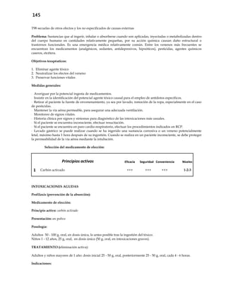 145
T98 secuelas de otros efectos y los no especificados de causas externas
Problema: Sustancias que al ingerir, inhalar o absorberse cuando son aplicadas, inyectadas o metabolizadas dentro
del cuerpo humano en cantidades relativamente pequeñas, por su acción química causan daño estructural o
trastornos funcionales. Es una emergencia médica relativamente común. Entre los venenos más frecuentes se
encuentran los medicamentos (analgésicos, sedantes, antidepresivos, hipnóticos), pesticidas, agentes químicos
caseros, etcétera.
Objetivos terapéuticos:
1. Eliminar agente tóxico
2. Neutralizar los efectos del veneno
3. Preservar funciones vitales
Medidas generales:
- Averiguar por la potencial ingesta de medicamentos.
- Insistir en la identificación del potencial agente tóxico causal para el empleo de antídotos específicos.
- Retirar al paciente la fuente de envenenamiento, ya sea por lavado, remoción de la ropa, especialmente en el caso
de pesticidas.
- Mantener la vía aérea permeable, para asegurar una adecuada ventilación.
- Monitoreo de signos vitales.
- Historia clínica por signos y síntomas para diagnóstico de las intoxicaciones más usuales.
- Si el paciente se encuentra inconsciente, efectuar resucitación.
- Si el paciente se encuentra en paro cardio-respiratorio, efectuar los procedimientos indicados en RCP.
- Lavado gástrico se puede realizar cuando se ha ingerido una sustancia corrosiva o un veneno potencialmente
letal, máximo hasta 1 hora después de su ingestión. Cuando se realiza en un paciente inconsciente, se debe proteger
la permeabilidad de la vía aérea mediante la intubación.
Selección del medicamento de elección:
Principios activos Eficacia Seguridad Conveniencia Niveles
1 Carbón activado +++ +++ +++ 1-2-3
INTOXICACIONES AGUDAS
Profilaxis (prevención de la absorción):
Medicamento de elección:
Principio activo: carbón activado
Presentación: en polvo
Posología:
Adultos 50 - 100 g, oral, en dosis única, lo antes posible tras la ingestión del tóxico.
Niños 1 - 12 años, 25 g, oral, en dosis única (50 g, oral, en intoxicaciones graves).
TRATAMIENTO (eliminación activa):
Adultos y niños mayores de 1 año: dosis inicial 25 - 50 g, oral, posteriormente 25 - 50 g, oral, cada 4 - 6 horas.
Indicaciones:
 