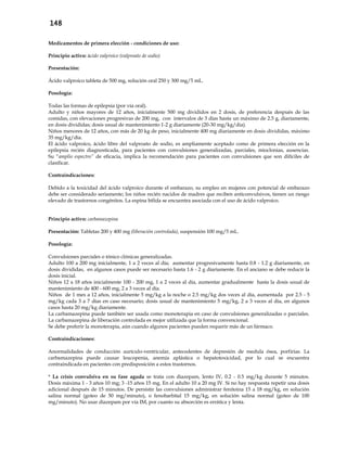 148
Medicamentos de primera elección - condiciones de uso:
Principio activo: ácido valproico (valproato de sodio)
Presentación:
Ácido valproico tableta de 500 mg, solución oral 250 y 300 mg/5 mL.
Posología:
Todas las formas de epilepsia (por vía oral).
Adulto y niños mayores de 12 años, inicialmente 500 mg divididos en 2 dosis, de preferencia después de las
comidas, con elevaciones progresivas de 200 mg, con intervalos de 3 días hasta un máximo de 2.5 g, diariamente,
en dosis divididas; dosis usual de mantenimiento 1-2 g diariamente (20-30 mg/kg/día).
Niños menores de 12 años, con más de 20 kg de peso, inicialmente 400 mg diariamente en dosis divididas, máximo
35 mg/kg/día.
El ácido valproico, ácido libre del valproato de sodio, es ampliamente aceptado como de primera elección en la
epilepsia recién diagnosticada, para pacientes con convulsiones generalizadas, parciales, mioclonias, ausencias.
Su “amplio espectro” de eficacia, implica la recomendación para pacientes con convulsiones que son difíciles de
clasificar.
Contraindicaciones:
Debido a la toxicidad del ácido valproico durante el embarazo, su empleo en mujeres con potencial de embarazo
debe ser considerado seriamente; los niños recién nacidos de madres que reciben anticonvulsivos, tienen un riesgo
elevado de trastornos congénitos. La espina bífida se encuentra asociada con el uso de ácido valproico.
Principio activo: carbamazepina
Presentación: Tabletas 200 y 400 mg (liberación controlada), suspensión 100 mg/5 mL.
Posología:
Convulsiones parciales o tónico clónicas generalizadas.
Adulto 100 a 200 mg inicialmente, 1 a 2 veces al día; aumentar progresivamente hasta 0.8 - 1.2 g diariamente, en
dosis divididas, en algunos casos puede ser necesario hasta 1.6 - 2 g diariamente. En el anciano se debe reducir la
dosis inicial.
Niños 12 a 18 años inicialmente 100 - 200 mg, 1 a 2 veces al día, aumentar gradualmente hasta la dosis usual de
mantenimiento de 400 - 600 mg, 2 a 3 veces al día.
Niños de 1 mes a 12 años, inicialmente 5 mg/kg a la noche o 2.5 mg/kg dos veces al día, aumentada por 2.5 - 5
mg/kg cada 3 a 7 días en caso necesario; dosis usual de mantenimiento 5 mg/kg, 2 a 3 veces al día, en algunos
casos hasta 20 mg/kg diariamente.
La carbamazepina puede también ser usada como monoterapia en caso de convulsiones generalizadas o parciales.
La carbamazepina de liberación controlada es mejor utilizada que la forma convencional.
Se debe preferir la monoterapia, aún cuando algunos pacientes pueden requerir más de un fármaco.
Contraindicaciones:
Anormalidades de conducción aurículo-ventricular, antecedentes de depresión de medula ósea, porfirias. La
carbamazepina puede causar leucopenia, anemia aplástica o hepatotoxicidad, por lo cual se encuentra
contraindicada en pacientes con predisposición a estos trastornos.
* La crisis convulsiva en su fase aguda se trata con diazepam, lento IV, 0.2 - 0.5 mg/kg durante 5 minutos.
Dosis máxima 1 - 3 años 10 mg; 3 -15 años 15 mg. En el adulto 10 a 20 mg IV. Si no hay respuesta repetir una dosis
adicional después de 15 minutos. De persistir las convulsiones administrar fenitoina 15 a 18 mg/kg, en solución
salina normal (goteo de 50 mg/minuto), o fenobarbital 15 mg/kg, en solución salina normal (goteo de 100
mg/minuto). No usar diazepam por vía IM, por cuanto su absorción es errática y lenta.
 