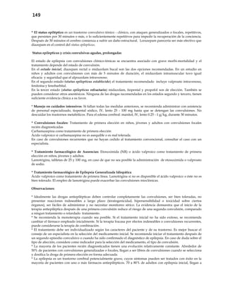 149
* El status epiléptico es un trastorno convulsivo tónico - clónico, con ataques generalizados o focales, repetitivos,
que persisten por 30 minutos o más, o lo suficientemente repetitivos para impedir la recuperación de la conciencia.
Después de 30 minutos el cerebro comienza a sufrir un daño estructural. Lorazepam parecería ser más efectivo que
diazepam en el control del status epilepticus.
Status epilepticus y crisis convulsivas agudas, prolongadas
El estado de epilepsia con convulsiones clónico-tónicas se encuentra asociado con grave morbi-mortalidad y el
tratamiento depende del estado de convulsión.
En el estado inicial, diazepam rectal o midazolam bucal son las dos opciones recomendadas. En un estudio en
niños y adultos con convulsiones con más de 5 minutos de duración, el midazolam intramuscular tuvo igual
eficacia y seguridad que el alprazolam intravenoso.
En el segundo estado (status epilepticus establecido) el tratamiento recomendado incluye valproato intravenoso,
fenitoina y fenobarbital.
En la tercer estado (status epilepticus refractario) midazolam, tiopental y propofol son de elección. También se
pueden considerar otros anestésicos. Ninguna de las drogas recomendadas en los estados segundo y tercero, tienen
suficiente evidencia clínica a su favor.
* Manejo en cuidados intensivos: Si fallan todas las medidas anteriores, se recomienda administrar con asistencia
de personal especializado, tiopental sódico, IV, lento 25 - 100 mg hasta que se detengan las convulsiones. No
descuidar los trastornos metabólicos. Para el edema cerebral: manitol, IV, lento 0.25 - 1 g/kg, durante 30 minutos.
* Convulsiones focales: Tratamiento de primera elección en niños, jóvenes y adultos con convulsiones focales
recién diagnosticadas
Carbamazepina como tratamiento de primera elección
Ácido valproico si carbamazepina no es asequible o es mal tolerada.
En caso de convulsiones recurrentes que no hayan cedido al tratamiento convencional, consultar el caso con un
especialista.
* Tratamiento farmacológico de Ausencias: Etosuximida (NR) o ácido valproico como tratamiento de primera
elección en niños, jóvenes y adultos.
Lamotrigina, tabletas de 25 y 100 mg, en caso de que no sea posible la administración de etosuximida o valproato
de sodio.
* Tratamiento farmacológico de Epilepsia Generalizada Idiopática
Ácido valproico como tratamiento de primera línea. Lamotrigina si no es disponible el ácido valproico o éste no es
bien tolerado. El empleo de lamotrigina puede exacerbar las convulsiones mioclónicas.
Observaciones:
* Idealmente las drogas antiepilépticas deben controlar completamente las convulsiones, ser bien toleradas, no
presentar reacciones indeseables a largo plazo (teratogenicidad, hipersensibilidad o toxicidad sobre ciertos
órganos), ser fáciles de administrar y no necesitar monitoreo sérico. La evidencia demuestra que el inicio de la
terapia antiepiléptica después de una primera convulsión reduce el riesgo de una segunda convulsión, comparado
a ningun tratamiento o retardado tratamiento.
* Se recomienda la monoterapia cuando sea posible. Si el tratamiento inicial no ha sido exitoso, se recomienda
cambiar el fármaco empleado inicialmente. Si la terapia fracasa por efectos indeseables o convulsiones recurrentes,
puede considerarse la terapia de combinación.
* El tratamiento debe ser individualizado según los caracteres del paciente y de su trastorno. Es mejor buscar el
consejo de un especialista en la selección del medicamento inicial. Se recomienda iniciar el tratamiento después de
un segundo episodio convulsivo o cuando ha sido confirmado el diagnóstico de epilepsia. En caso de duda sobre el
tipo de afección, considere como indicador para la selección del medicamento, el tipo de convulsión.
* La mayoría de los pacientes recién diagnosticados tienen una evolución relativamente constante. Alrededor de
50% de pacientes con convulsiones generalizadas o focales, llegan a ser libres de convulsiones cuando se selecciona
y dosifica la droga de primera elección en forma adecuada.
* La epilepsia es un trastorno cerebral potencialmente grave, cuyos síntomas pueden ser tratados con éxito en la
mayoría de pacientes con uno o más fármacos antiepilépticos. 70 a 80% de adultos con epilepsia inicial, llegan a
 